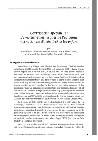 CONTRIBUTION SPÉCIALE II : TIM LOBSTEIN
L’OBÉSITÉ ET L’ÉCONOMIE DE LA PRÉVENTION : OBJECTIF SANTÉ © OCDE 2010
117
ANNEXE 3.A1
Contribution spéciale II :
L’ampleur et les risques de l’épidémie
internationale d’obésité chez les enfants
par
Tim Lobstein, International Association for the Study of Obesity,
et Science Policy Research Unit, University of Sussex
Les signes d’une épidémie
Dans beaucoup d’économies développées, les niveaux d’obésité chez les
enfants ont doublé entre la décennie 1960 et la décennie 1980, et ils ont encore
doublé de puis lo rs (L obstein et al ., 20 04). En 2005, u n tie rs des enf ants au x
États-Unis so uffraient d’un e sur charge pondér ale et les enfants dans les
autres économies développées suivent la tendance des États-Unis. Même dans
les économies émergentes ou peu développées, la prévalence de l’obésité chez
les enfants augmente également (Wang et Lobstein, 2006), notamment dans
les zon es urbaines où il es t pl us f acile d’ éviter l ’activité p hysique e t où les
occasions d’avoir un comportement sédentaire et d’accéder à des aliments et
boissons à fort contenu énergétique sont beaucoup plus fréquentes. L’obésité
chez l’enfant étant très prédictive de l’obésité et de la maladie chronique chez
l’adulte, on a qualifié l’obésité chez les enfants d’« énorme tsunami » (Ludwig,
2005) ou de « bombe à retardement pour la santé » (Chief Medical Officer, 2003).
Le g raphique CSII.1 montre des e stimations de l a prév alence de l a
surcharge pondérale dans u n certain nombre de pa ys. Ces c hiffres reposent
sur des mesures de l’IMC. Les définitions du surpoids et de l’obésité chez les
enfants sont adaptées de manière à tenir compte de leur croissance naturelle
pendant l ’enfance, ai nsi que des dif férences des tr ajectoires de c roissance
entre les garçons et les filles. Les seuils d’IMC utilisés pour définir le surpoids
et l’obésité chez les enfants sont ceux élaborés par l’IOTF (voir la note 3 du
chapitre 2 pour plus de détails).
Les chercheurs doivent savoir qu’il existe diverses façons de déf inir et de
catégoriser l’adiposité excessive des enfants et, quand on compare les chiffres de
Contribution spéciale II : Tim Lobstein
 