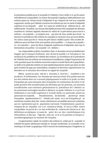 CONTRIBUTION SPÉCIALE II : TIM LOBSTEIN
L’OBÉSITÉ ET L’ÉCONOMIE DE LA PRÉVENTION : OBJECTIF SANTÉ © OCDE 2010
119
la prévalence publiés pour le surpoids et l’obésité, il faut veiller à ce qu’ils soient
véritablement comparables. La notion desurpoids s’applique habituellement aux
enfants ayant un certain excès d’adiposité et qui risquent de voir leur surpoids
augmenter, tandis que l’obésité concerne les enfants qui ont un excès d’adiposité
supérieur et sur lesquels pèse le ri sque im médiat de pr oblèmes de sa nté
additionnels. Toutefois, ces termes descriptifs peuvent être employés de diverses
manières et certains rapports donnent la valeur de la prévalence pour tous le s
enfants « en surpoids », y compris ceux qui sont ob èses, tandis que d’autr es
donnent la prévalence des enfants en surpoids en excluant ceux qui sont obèses.
On notera aussi que les ni veaux de prév alence établis à parti r des courbes de
référence pour les États-Unis sont parfois ainsi qualifiés – « à risque de surpoids »
et « en surpoids » – pour les deux catégories supérieures d’adiposité, alors que la
formulation est parfois « en surpoids » et « obèses ».
Les responsables publics travaillant dans ce domaine seront probablement
frappés par le manque d’informat ions de hau te qualité s ur l’am pleur e t les
tendances du problème de l’obésité des enfants. La surveillance de la prévalence
de l’obésité chez les enfants est notoirement insuffisante, malgré l’importance de
cette question pour les enfants concernés etpour la santé future de la population.
La taille et le poids des enfants ne sont systématiquement suivis que dans un très
petit nombre de pays qui rassemblent, analysent et décrivent régulièrement les
données sur la situation des enfants au regard du surpoids.
Même quand on poss ède de s données, il faut les c onsidérer a vec
prudence. Pr emièrement, l es données pe uvent pr ovenir d’en quêtes port ant
sur des enfants dont on a mesuré physiquement la taille et le poids, ou bien
d’enquêtes par ques tionnaire dans lesquelles les estimations de tail le et de
poids peuvent être autodéclarées (ou déclarées par les parents). Les données
autodéclarées sous-estiment généralement la prévalence de l’ obésité c ar
les personnes interrogées tendent à déclarer un poids inférieur à ce qu’il est
réellement et une taille supérieure à la taille réelle, en particulier parmi les
personnes en surpoids. Deuxièmement, les données peuvent pr ovenir
d’enquêtes représentatives à l’ échelle nati onale ou b ien d’enquêtes pl us
restreintes menées dans des zones relativement accessibles (souvent urbaines),
qui ne r eprésentent pas la population nati onale. Troisièmement, quand on
compare de ux enquêtes sur u ne certaine p ériode, il f aut q u’elles soient
compatibles du po int de v ue des m éthodes de collecte des donné es et des
définitions an alytiques, et aussi du point de v ue des c aractéristiques d es
échantillons, te lles que l’âge des enfa nts et le ur ré partition et hnique et
sociodémographique au moment de l’enquête.
L’augmentation rapide du nombre des enfants to uchés par le surpoids et
l’obésité est partic ulièrement notable en Europe occidentale, en A ustralie et en
Amérique du Nord. Le graphique CSII.2 montre les tendances pour l’Angleterre, la
 