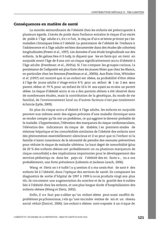 CONTRIBUTION SPÉCIALE II : TIM LOBSTEIN
L’OBÉSITÉ ET L’ÉCONOMIE DE LA PRÉVENTION : OBJECTIF SANTÉ © OCDE 2010
121
Conséquences en matière de santé
La montée extraordinaire de l’obésité chez les enfants est préoccupante à
plusieurs égards. L’excès de poids dans l’enfance entraîne le risque d’un excès
de poids à l ’âge adulte e t, d e c e f ait, le risq ue d’un e at teinte pr écoce pa r les
maladies chroniques liées à l’ obésité. La persistance de l’obésité de l’enfance à
l’adolescence et à l’âge adulte est bien documentée dans des études (de cohortes)
longitudinales (Power et al., 1997). Les données d’une étude longitudinale sur des
enfants, la Bo galusa Hea rt S tudy, in diquent que les en fants qui en trent en
surpoids avant l’âge de 8 ans ont un risque significativement accru d’obésité à
l’âge adulte (Freedman et al., 2005a). Si l’on compare les groupes raciaux, la
persistance de l’adiposité est plus forte chez les jeunes Noirs que chez les Blancs,
en particulier chez les femmes(Freedman et al., 2005b). Aux États-Unis, Whitaker
et al. (1997) ont montré que si un enfant est obèse, sa probabilité d’être obèse
à l’âge de jeune adulte s’ étage entre 8 % pour un enfant de 1 ou 2 ans sans
parent obèse et 79 % pour un enfant de 10 à 14 ans ayant au moins un parent
obèse. Le risque d’obésité accru si on a des parents obèses a été observé dans
de nombreuses études, mais la contribution de la génétique, du mode de vie
familial, de l’environnement local ou d’autres facteurs n’est pas totalement
éclaircie (Lytle, 2009).
En plus du risque accru d’obésité à l’âge adulte, les enfants en surpoids
peuvent eux-mêmes avoir des signes précoces d’une maladie chronique sans
se rendre compte qu’ils ont un problème, ce qui aggrave le devenir probable de
la maladie. L’hypertension, l’élévation des marqueurs du risque cardiovasculaire,
l’élévation des indicateurs du risque de diabète, l es premiers stades de
stéatose hépatique et les comorbidités similaires de l’obésité des enfants sont
des phénomènes essentiellement silencieux et il se peut que ni l’enfant ni la
famille n’aient conscience de la nécessité de prendre des mesures préventives
pour réduire le risque de maladie ultérieur. Le haut degré de comorbidité (plus
de 20 % des enfants obèses ont probablement un ou plusieurs marqueurs de
risque comorbide) a des implications importantes pour le développement des
services pédiatriqu es dans les pays où l’obésité des en fants a , ou a ura
probablement, une forte prévalence (Lobstein et Jackson-Leach, 2006).
Wang et Dietz on t é tudié l a q uestion d u ma uvais état de sant é des
enfants lié à l’obésité, dans l’optique des services de santé. En comparant les
diagnostics de sortie d’hôpital de 1997 à 1999 à ce ux produits vingt ans plus
tôt, ils constatent une augmentation du nombre et de la gravité des troubles
liés à l’obésité chez les enfants, et une plus longue durée d’hospitalisation des
enfants obèses (Wang et Dietz, 2002).
Enfin, il n e faut pas o ublier qu ’un enfant obèse peut aussi souffrir de
problèmes ps ychosociaux, t els qu ’une mo indre estime de soi et un réseau
social réduit (Daniel, 2006). Les enfant s obèses sont exposés à un ri sque de
 
