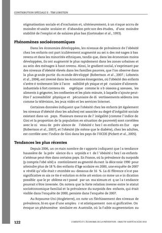 CONTRIBUTION SPÉCIALE II : TIM LOBSTEIN
L’OBÉSITÉ ET L’ÉCONOMIE DE LA PRÉVENTION : OBJECTIF SANTÉ © OCDE 2010
122
stigmatisation sociale et d’exclusion et, ultérieurement, à un risque accru de
moindre ré ussite scolaire et d’abandon préc oce des études, d’une moindre
stabilité de l’emploi et de salaires plus bas (Gortmaker et al., 1993).
Phénomènes socioéconomiques
Dans les économies développées, les niveaux de prévalence de l’obésité
chez les enfants ont part iculièrement augmenté au sei n des mé nages à bas
revenu et dans les minorités ethniques, tandis que, dans les économies moins
développées, ils ont augmenté le plus rapidement dans les zones urbaines et
au sein des ménages à haut revenu. Ainsi, le gradient social, s’exprimant par
des niveaux d’obésité élevés dans les familles pauvres, que l’on observe dans
la plus grande pa rtie du m onde développé (Robertson et al., 2007 ; Lobstein
et al., 2004), est inversé dans les économies émergentes, où l’obésité des enfants
s’avère é troitement liée à l’acce ssibilité ph ysique et pé cuniaire d’aliments
industriels à fort contenu én ergétique comme le s b oissons g azeuses, les
aliments à grignoter, les confiseries et les plats-minute, à laquelle s’ajoute peut-
être l’ accessibilité physique et pécuniaire de di vertissements sédenta ires
comme la télévision, les jeux vidéo et les services Internet.
Certaines données indiquent que l’obésité chez les enfants (et également
les niveaux d’obésité chez les adultes) est associée au degré d’inégalité sociale
existant dans un pays. Plusieurs mesures de l’ inégalité ( comme l’ indice de
Gini et la proportion de la population en situation de pauvreté) sont corrélées
avec le ni veau de prév alence de l’obésité c hez l es enfants en Eur ope
(Robertson et al., 2007), et l’obésité (de même que le diabète), chez les adultes,
est corrélée avec l’indice de Gini dans les pays de l’OCDE (Pickett et al., 2005).
Tendances les plus récentes
Depuis 2006, un ce rtain nombre de r apports indiquent que l a tendance
haussière de la prév alence du s urpoids e t de l ’obésité c hez l es enfants
s’atténue peut-être dans certains pays. En France, où la prévalence du surpoids
(y compris l’obé sité) a continûment au gmenté du rant la déce nnie 1990 pour
atteindre plus de 18 % des enfants d’âge scolaire en 2000, une enquête de 2007
a révélé qu’ elle était r etombée au -dessous de 16 %. La di fférence n’e st pas
significative m ais ce tte é volution m érite att ention co mme un e in dication
possible que le pr oblème es t passé par un ma ximum et q ue l a t endance
pourrait s’être inversée. On notera que la forte relation inverse entre le statut
socioéconomique familial et la prévalence du surpoids des enfants, qui était
visible dans l’enquête de 2000, persiste dans l’enquête de 2007.
Au Royaume-Uni (Angleterre), on note un fléchissement des niveaux de
prévalence, bi en que d’une ampleu r st atistiquement non si gnificative. On
évoque un phénomène similaire en Australie, où la f aible augmentation au
 