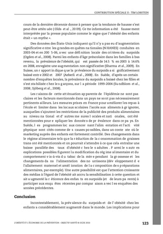 CONTRIBUTION SPÉCIALE II : TIM LOBSTEIN
L’OBÉSITÉ ET L’ÉCONOMIE DE LA PRÉVENTION : OBJECTIF SANTÉ © OCDE 2010
123
cours de la dernière décennie donne à penser que la tendance de hausse s’est
peut-être attén uée ( Olds et al ., 20 09). Ce tte information a été fausse ment
interprétée par la presse populaire comme le signe que l’obésité des enfants
était « un mythe ».
Des données des États-Unis indiquent qu’il n’y a pas eu d’augmentation
significative e ntre les g randes en quêtes na tionales (N HANES) conduites en
2003-04 et en 200 5-06, a vec une défi nition locale des cri tères du surpoids
(Ogden et al., 2008). Parmi les enfants d’âge préscolaire dans les familles à bas
revenu, la prévalence de l’obésité, qui est passée de 14.5 % en 2003 à 14.6%
en 2008, enregistre une aug mentation non significative (Sharma et al., 2009). En
Suisse, un r apport in dique q ue la pr évalence du surpoids a si gnificativement
baissé entr e 2002 et 2007 (Aeberli et al ., 2008) . En Suède, d’après un certain
nombre d’enquêtes locales, la prévalence du surpoids a baissé chez les filles et
s’est sta bilisée c hez le s g arçons, sur l a période 1999-2004 (Su ndblom et al.,
2008; Sjöberg et al., 2008).
Les r aisons de cette att énuation ap parente de l’épidémie ne sont pas
claires et les facteurs mentionnés dans un pays ne sont pas nécessairement
pertinents ailleurs. Les mesures prises en France pour améliorer les repas à
l’école et limiter dans les locaux scolaires l’accès aux aliments à gr ignoter,
auxquelles s’ajoutent les restrictions de la publicité des produits alimentaires
au niveau na tional et d’ autres me sures l ocales et nati onales, ont été
mentionnées pour e xpliquer les donnée s de pr évalence dans ce pa ys. En
Suède, l es programmes loc aux concer nant l’alim entation et l’acti vité
physique sont cités comme de s causes po ssibles, dans un conte xte où le
marketing auprès des enfants est fortement contrôlé. Des changements dans
le régime alimentaire tels que la r éduction de la c onsommation de graisses
trans ont été mentionnés et on pourrait s’attendre à ce que cela entraîne une
baisse parallèle des taux d’obésité c hez le s adultes . P armi le s autr es
explications possibles figurent la modification du rég ime alimentaire et du
comportement v is-à-vis d u tabac de la mèr e pendant la gr ossesse et les
changements da ns l’alimentation des no urrissons (dév eloppement d e
l’allaitement maternel et amél ioration de l a c omposition de s p réparations
alimentaires, par exemple). Une autre possibilité est que l’attention croissante
des médias à l’égard de l’obésité ait accru la sensibilisation à cette question et
ait a ugmenté la r éticence des enfan ts en surpoids (et de leurs pa rents) à
participer aux enqu êtes récentes par compar aison a vec l es enquêtes des
années précédentes.
Conclusion
Incontestablement, la prév alence du surpoids et de l’ obésité chez les
enfants a considérablement augmenté dans le monde. Les implications pour
 