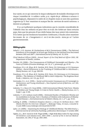 CONTRIBUTION SPÉCIALE II : TIM LOBSTEIN
L’OBÉSITÉ ET L’ÉCONOMIE DE LA PRÉVENTION : OBJECTIF SANTÉ © OCDE 2010
124
leur santé, en ce qui concerne le risque subséquent de maladie chronique et le
risque i mmédiat de tr oubles v ariés, y co mpris de pr oblèmes s ociaux e t
psychologiques, dépassent le cadre de ce chapitre mais ce sont des questions
urgentes qu’ il faut examiner et auxque lles les services de santé nationau x
doivent se préparer.
Il y a actuellement quelques indications que la montée considérable de
l’obésité chez les enfants est peut-être en train de s’atténuer dans certains
pays, bien que les preuves d’une réelle baisse des taux soient très restreintes.
S’il s’avère que les tendances haussières s’atténuent, il faudra alors examiner
les causes de ce c hangement e t en ti rer des conclu sions po ur l ’action
gouvernementale.
Bibliographie
Aeberli, I., R.S. Amman, M. Knabenhans et M.B. Zimmermann (2008), « The National
Prevalence of Ov erweight in School-age Children in Sw itzerland Has Decreased
Between 2002 and 2007 », International Journal of Obesity, vol. 32, S214.
Chief Medical Officer (2003) , Annual Report of the Chief Med ical Off icer 2002, UK
Department of Health, Londres.
Daniels, S.R. (2006), « The Consequences of Childhood Overweight and Obesity », The
Future of Children (Princeton-Brookings), vol. 16, no
1, printemps, pp. 47-67.
Freedman, D.S., L.K. Khan, M. K. Serdula, W.H. Dietz, S.R. Srinivasan et G.S. Berenson
(2005a), « Racial Differences in the Tracking of Childhood BMI to Adulthood »,
Obesity Reviews, vol. 13, pp. 928-935.
Freedman, D.S., L.K. Khan, M. K. Serdula, W.H. Dietz, S.R. Srinivasan et G.S. Berenson
(2005b), « The Relation of Childhood BMI to Adult Adiposity: The Bogalusa Heart
Study », Pediatrics, vol. 115, pp. 22-27.
Gortmaker, S.L. et al. (1993), « Social and Economic Consequences of O verweight in
Adolescence and Young Adulthood », New England Journal of Med icine, vol. 329,
pp. 1008-1012.
Lobstein, T., L. Baur et R. Uauy (2004), « IASO International Obesity Task Force. Obesity
in Children and Young People: A C risis in Pub lic Health », Obesity Reviews, vol. 5,
Suppl. 1, pp. 4-104.
Lobstein, T. et R. Jackson-Leach (2006), « Estimated Burden of Paediatric Obesity and
Co-morbidities in Europe. Part 2. Numbers of Children with Indicators of Obesity-
related Disease », International Journal of Pediatric Obesity, vol. 1, no 1, pp. 33-41.
Ludwig, D. (2008), « Children’s Hospital, Boston », cité par D. DeNoon dans « Will
Obesity Shorten the American Lifespan? », Medcsape Today, 16 mars, consulté le
11 juin 2008 à www.medscape.com/viewarticle/527397.
Lytle, L.A. (2009), « Examining the Etiology of Childhood Obesity: The IDEA Stud y »,
American Journal of Community Psychology, publication électronique 17 octobre 2009.
Ogden, C.L., M.D. Carrol et K.M. Flegal (2008), « High Body Mass Index for Age among
US Children a nd Adolesc ents, 2003 -2006 », Journal of the A merican Medical
Association, vol. 299, no 20, pp. 2401-2405.
 