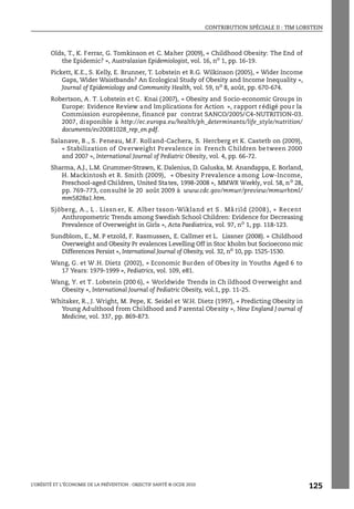 CONTRIBUTION SPÉCIALE II : TIM LOBSTEIN
L’OBÉSITÉ ET L’ÉCONOMIE DE LA PRÉVENTION : OBJECTIF SANTÉ © OCDE 2010
125
Olds, T., K. Ferrar, G. Tomkinson et C. Maher (2009), « Childhood Obesity: The End of
the Epidemic? », Australasian Epidemiologist, vol. 16, no
1, pp. 16-19.
Pickett, K.E., S. Kelly, E. Brunner, T. Lobstein et R.G. Wilkinson (2005), « Wider Income
Gaps, Wider Waistbands? An Ecological Study of Obesity and Income Inequality »,
Journal of Epidemiology and Community Health, vol. 59, no
8, août, pp. 670-674.
Robertson, A. T. Lobstein et C. Knai (2007), « Obesity and Socio-economic Groups in
Europe: Evidence Review and Implications for Action », rapport rédigé pour la
Commission européenne, financé par contrat SANCO/2005/C4-NUTRITION-03.
2007, disponible à http://ec.europa.eu/health/ph_determinants/life_style/nutrition/
documents/ev20081028_rep_en.pdf.
Salanave, B., S. Peneau, M.F. Rolland-Cachera, S. Hercberg et K. Castetb on (2009),
« Stabilization of Overweight Prevalence in French C hildren between 2000
and 2007 », International Journal of Pediatric Obesity, vol. 4, pp. 66-72.
Sharma, A.J., L.M. Grummer-Strawn, K. Dalenius, D. Galuska, M. Anandappa, E. Borland,
H. Mackintosh et R. Smith (2009), « Obesity Prevalence among Low-Income,
Preschool-aged Children, United States, 1998-2008 », MMWR Weekly, vol. 58, no 28,
pp. 769-773, consulté le 20 août 2009 à www.cdc.gov/mmwr/preview/mmwrhtml/
mm5828a1.htm.
Sjöberg, A., L . Lissn er, K. Alber tsson-Wikland et S . Må rild (2008 ), « Recent
Anthropometric Trends among Swedish School Children: Evidence for Decreasing
Prevalence of Overweight in Girls », Acta Paediatrica, vol. 97, no 1, pp. 118-123.
Sundblom, E., M. P etzold, F. Rasmussen, E. Callmer et L. Lissner (2008). « Childhood
Overweight and Obesity Pr evalences Levelling Off in Stoc kholm but Socioecono mic
Differences Persist », International Journal of Obesity, vol. 32, no
10, pp. 1525-1530.
Wang, G. et W.H. Dietz (2002), « Economic Burden of Obesity in Youths Aged 6 to
17 Years: 1979-1999 », Pediatrics, vol. 109, e81.
Wang, Y. et T. Lobstein (200 6), « Worldwide Trends in Ch ildhood Overweight and
Obesity », International Journal of Pediatric Obesity, vol.1, pp. 11-25.
Whitaker, R., J. Wright, M. Pepe, K. Seidel et W.H. Dietz (1997), « Predicting Obesity in
Young Adulthood from Childhood and P arental Obesity », New England J ournal of
Medicine, vol. 337, pp. 869-873.
 
