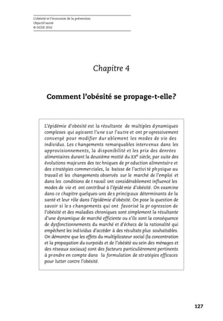 L’obésité et l’économie de la prévention
Objectif santé
© OCDE 2010
127
Chapitre 4
Comment l’obésité se propage-t-elle?
L’épidémie d’obésité est la résultante de multiples dynamiques
complexes qui agissent l’une sur l’autre et ont pr ogressivement
convergé pour modifier dur ablement les modes de vie des
individus. Les c hangements remarquables intervenus dans les
approvisionnements, la di sponibilité et les prix des denrées
alimentaires durant la deuxième moitié du XXe
siècle, par suite des
évolutions majeures des tec hniques de pr oduction alimentaire et
des stratégies commerciales, la baisse de l’activi té physique au
travail et les changements observés sur le marché de l’emploi et
dans les conditions de t ravail ont considérablement influencé les
modes de vie et ont contribué à l’épidé mie d’obésité. On examine
dans ce chapitre quelques-uns de s principaux déterminants de la
santé et leur rôle dans l’épidémie d’obésité. On pose la question de
savoir si le s changements qui ont favorisé la pr ogression de
l’obésité et des maladies chroniques sont simplement la résultante
d’une dynamique de marché efficiente ou s’ils sont la conséquence
de dysfonctionnements du marché et d’échecs de la rationalité qui
empêchent les individus d’accéder à des résultats plus souhaitables.
On démontre que les effets du multiplicateur social (la concentration
et la propagation du surpoids et de l’obésité au sein des ménages et
des réseaux sociaux) sont des facteurs particulièrement pertinents
à prendre en compte dans la formulation de stratégies efficaces
pour lutter contre l’obésité.
 