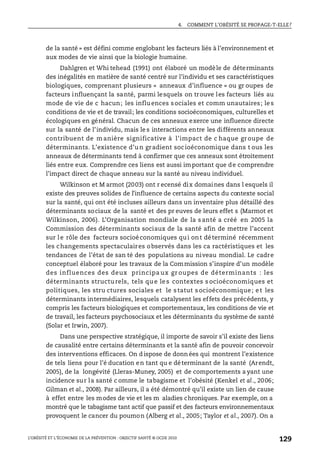 4. COMMENT L’OBÉSITÉ SE PROPAGE-T-ELLE?
L’OBÉSITÉ ET L’ÉCONOMIE DE LA PRÉVENTION : OBJECTIF SANTÉ © OCDE 2010
129
de la santé » est défini comme englobant les facteurs liés à l’environnement et
aux modes de vie ainsi que la biologie humaine.
Dahlgren et Whi tehead (1991) ont élaboré un modèle de déterminants
des inégalités en matière de santé centré sur l’individu et ses caractéristiques
biologiques, comprenant plusieurs « anneaux d’influence » ou gr oupes de
facteurs influençant la santé, parmi lesquels on trouve les facteurs liés au
mode de vie de c hacun; les influences sociales et comm unautaires; les
conditions de vie et de travail; les conditions socioéconomiques, culturelles et
écologiques en général. Chacun de ces anneaux exerce une influence directe
sur la santé de l’individu, mais le s interactions entre les différents anneaux
contribuent de m anière significative à l’impact de c haque gr oupe de
déterminants. L’existence d’un gradient socioéconomique dans t ous les
anneaux de déterminants tend à confirmer que ces anneaux sont étroitement
liés entre eux. Comprendre ces liens est aussi important que de comprendre
l’impact direct de chaque anneau sur la santé au niveau individuel.
Wilkinson et M armot (2003) ont r ecensé dix domaines dans l esquels il
existe des preuves solides de l’influence de certains aspects du contexte social
sur la santé, qui ont été incluses ailleurs dans un inventaire plus détaillé des
déterminants sociaux de la santé et des pr euves de leurs effet s (Marmot et
Wilkinson, 2006). L’Organisation mondiale de la s anté a créé en 2005 la
Commission des déterminants sociaux de la santé afin de mettre l’accent
sur le rôle des facteurs socioéconomiques qui ont déterminé récemment
les changements spectaculaires observés dans les ca ractéristiques et les
tendances de l’état de san té des populations au niveau mondial. Le cadre
conceptuel élaboré pour les travaux de la Commission s’inspire d’un modèle
des influences des deux principa ux gr oupes de déterminants : les
déterminants structu rels, tels qu e le s contextes s ocioéconomiques et
politiques, les stru ctures sociales et le s tatut s ocioéconomique; e t les
déterminants intermédiaires, lesquels catalysent les effets des précédents, y
compris les facteurs biologiques et comportementaux, les conditions de vie et
de travail, les facteurs psychosociaux et les déterminants du système de santé
(Solar et Irwin, 2007).
Dans une perspective stratégique, il importe de savoir s’il existe des liens
de causalité entre certains déterminants et la santé afin de pouvoir concevoir
des interventions efficaces. On d ispose de donn ées qui montrent l’existence
de tels liens pour l’é ducation en tant qu e déterminant de la santé (Arendt,
2005), de la longévité (Lleras-Muney, 2005) et de comportements a yant une
incidence sur la santé c omme le tabagisme et l’obésité (Kenkel et al., 2006;
Gilman et al., 2008). Par ailleurs, il a été démontré qu’il existe un lien de cause
à effet entre les modes de vie et les m aladies chroniques. Par exemple, on a
montré que le tabagisme tant actif que passif et des facteurs environnementaux
provoquent le cancer du poumon (Alberg et al., 2005; Taylor et al., 2007). On a
 