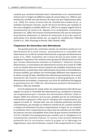 4. COMMENT L’OBÉSITÉ SE PROPAGE-T-ELLE?
L’OBÉSITÉ ET L’ÉCONOMIE DE LA PRÉVENTION : OBJECTIF SANTÉ © OCDE 2010
130
constaté que certaines habitudes dans l’alimentation et la consommation
d’alcool sont à l’origine de différents types de cancers (Key et al., 2004) et sont
étroitement corrélés avec des facteurs de risque tels que l’hypertension (John
et al., 2002). Par contre, d’autres liens de causalité entre modes de vie et
maladies chroniques n’ont pas encore été mis en évi dence, par e xemple, le
lien entre tabagisme et diabète (Willi et al., 2007) ou le rapport négatif entre la
consommation de fruits et de légumes et la cardiopathie coronarienne
(Dauchet et al., 2006). Des facteurs environnementaux tels que les techniques
de production alimentaire, la densité de restaurants, le pr ix des r epas en
restauration et la densité urbaine ont un rapport de c ausalité avec l’obésité
(Cutler et al., 2003; Plantinga et Bernell, 2005; Rashad, 2006).
L’importance des interactions entre déterminants
Une grande partie des r echerches menées ces dernières années sur l es
déterminants de la santé visaient principalem ent à r assembler des
observations sur le rôle de certains déterminants ou groupes de déterminants
(Lurie et al ., 2003). Ce pendant, des tr avaux de plus en plus nombr eux
soulignent l’importance des relations entre groupes de déterminants et le fait
que certains déterminants induisent ou modulent l ’influence d’autres
déterminants. La Commission des déterminants sociaux de la santé de l’OMS
a mis en lumière dans ses travaux l’existence de multiples interactions entre
déterminants, en particulier entre déterminants structurels et intermédiaires.
D’autres modèles, qui utilisent une terminologie différente mais reposent sur
le même concept de base, identifient des déterminants primaires de la santé,
notamment des facteurs socioéconomiques et démo graphiques, et des
déterminants secondaires, comprenant une série de médiateurs biologiques
et psy chosociaux de l ’effet des déterminants primaires (Kosteniuk et
Dickinson, 2003, par exemple).
Il est fo ndamental de compr endre les comportements indi viduels par
rapport à la santé et l’ensemble des déterminants qui contribuent à façonner
ces comportements pou r concevoir des interventions efficaces. Cutler et
Glaeser (2005) font observer qu’il est peu probable que les car actéristiques
individuelles expliquent à elles seul es l’adoption des comportements par
rapport à la santé. Si l’inverse était vrai, des individus présentant certaines
caractéristiques, par exemple un médiocre contrôle de soi, auraient tendance
à adopter simultanément d’autres comportements à risque. Or, au contraire,
la corrélation entre comportements à risque chez les individus est très faible :
les fumeurs sont peu susceptibles d’être aussi de gros buveurs (corrélation de
12.9 %); l’obésité n’est pratiquement pas corrélée avec le tabagisme ou la
consommation excessive d’alcool ; l e recours à des services médicaux
préventifs tel s l a v accination c ontre la g rippe ou le dépi stage e st
négativement, mais très fai blement, associé à des comportemen ts à ri sque
 