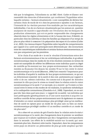 4. COMMENT L’OBÉSITÉ SE PROPAGE-T-ELLE?
L’OBÉSITÉ ET L’ÉCONOMIE DE LA PRÉVENTION : OBJECTIF SANTÉ © OCDE 2010
131
tels que le tabagisme, l’alcoolisme ou un IMC élevé. Cutler et Glaese r ont
rassemblé des donn ées d’observation qui confortent l’hypothèse selon
laquelle certains « facteurs situationnels » sont susceptibles de déclenc her
certains choix de mode de vi e chez les personnes e xposées à ces facteurs,
l’intensité de la r éaction pouvant être modulée par les caractéristiques
individuelles. L’un de ce s facteurs situationnels que l es auteurs en question
analysent de manièr e appr ofondie est l’év olution des tec hniques de
production alimentaire, qui e st en partie responsable des changements
observés dans les régime alimentaires et de la hausse des taux d’obésité, en
particulier chez les individus et dans les familles qui disposent d’un temps de
plus en plus réduit à consacrer à la préparation des repas et à la cuisine (Cutler
et al., 2003). Ces travaux étayent l’hypothèse selon laquelle les comportements
par rapport à la s anté sont principale ment déterminés par des interactions
entre les caractéristiques individuelles et certains facteurs environnementaux, et
non pas uniquement par les premières.
Si le c hoix d’un mode de v ie est le résultat d’interactions entre des
facteurs environnementaux et les car actéristiques individuelles, le gr adient
socioéconomique dans les modes de vie et les résultats connexes en termes de
santé est susceptible de refléter les différences entre individus quant au degré
de contrôle qu’ils exercent sur leur propre environnement. Des recherches
menées au Ro yaume-Uni depuis les années 70 sur le lien entre le statut
socioéconomique et la santé (Marmot, 2004) font ressortir l’importance pour
les individus d’acquérir la maîtrise de leur propre environnement, ce qui est
un déterminant essentiel de la santé et des com portements par rapport à
celle-ci de ces même s individus. On comme nce à dis poser de donnée s
montrant le rôle que joue le stress au travail dans la relation entre le statut
socioéconomique et la santé. P ar exemple, on a montré qu’il existe un lien
causal entre le stress et des modes de vie malsains, le syndrome métabolique
et la cardiopathie coronarienne (Chandola et al., 2008). Cependant, on ne sait
pas très bien dans quel sens joue c e rapport de ca usalité. Les individus qui
sont prédisposés (génétiquement ou d’une autre manière) à acqu érir un
meilleur contrôle de leur propre environnement sont-ils également en mesure
d’atteindre un statut socioéconomique plus privilégié ainsi qu’un meilleur
état de santé en optant pour un mode de vie plus sain ou bien un statut
socioéconomique privilégié confère-t-il un meilleur contrôle et u n mode de
vie plus sain?
On a obse rvé un certain de gré d’inertie dans la r elation entre le statu t
socioéconomique et la santé, des changements dans le premier ne semblant
pas toujours se tr aduire rapidement par des c hangements correspondants
dans la seconde. Les effets de la mobilité sociale sur la santé, qui sont
examinés plus loin, illustrent cette inertie. Cependant, dans les comparaisons
entre pays on ob serve un phénomène de plus gr ande am pleur qui fait
 
