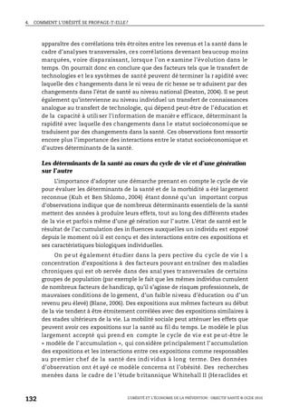 4. COMMENT L’OBÉSITÉ SE PROPAGE-T-ELLE?
L’OBÉSITÉ ET L’ÉCONOMIE DE LA PRÉVENTION : OBJECTIF SANTÉ © OCDE 2010
132
apparaître des corrélations très étroites entre les revenus et la santé dans le
cadre d’analyses transversales, ces corrélations devenant beaucoup moins
marquées, voire disparaissant, lorsque l’on e xamine l’évolution dans le
temps. On pourrait donc en conclure que des facteurs tels que le transfert de
technologies et les systèmes de santé peuvent dé terminer la r apidité avec
laquelle des c hangements dans le ni veau de ric hesse se tr aduisent par des
changements dans l’état de santé au niveau national (Deaton, 2004). Il se peut
également qu’intervienne au niveau individuel un transfert de connaissances
analogue au transfert de technologie, qui dépend peut-être de l’éducation et
de la capacité à utili ser l’information de manièr e efficace, déterminant la
rapidité avec laquelle des changements dans l e statut socioéconomique se
traduisent par des changements dans la santé. Ces observations font ressortir
encore plus l’importance des interactions entre le statut socioéconomique et
d’autres déterminants de la santé.
Les déterminants de la santé au cours du cycle de vie et d’une génération
sur l’autre
L’importance d’adopter une démarche prenant en compte le cycle de vie
pour évaluer les déterminants de la santé et de la morbidité a été largement
reconnue (Kuh et Ben Shlomo, 2004) étant donné qu’un important corpus
d’observations indique que de nombreux déterminants essentiels de la santé
mettent des années à produire leurs effets, tout au long des différents stades
de la vie et parfoi s même d’une gé nération sur l’ autre. L’état de santé est le
résultat de l’ac cumulation des in fluences auxquelles un individu est exposé
depuis le moment où il est conçu et des interactions entre ces expositions et
ses caractéristiques biologiques individuelles.
On pe ut ég alement étu dier dans la pers pective du cycle de vie l a
concentration d’expositions à des facteurs pouvant entraîner des maladies
chroniques qui est ob servée dans des anal yses transversales de certains
groupes de population (par exemple le fait que les mêmes individus cumulent
de nombreux facteurs de handicap, qu’il s’agisse de risques professionnels, de
mauvaises conditions de lo gement, d’un faible niveau d’éducation ou d’un
revenu peu élevé) (Blane, 2006). Des expositions aux mêmes facteurs au début
de la vie tendent à être étroitement corrélées avec des expositions similaires à
des stades ultérieurs de la vie. La mobilité sociale peut atténuer les effets que
peuvent avoir ces expositions sur la santé au fil du temps. Le modèle le plus
largement accepté qui pren d en compte le cycle de vi e e st pe ut-être le
« modèle de l’accumulation », qui considère principalement l’accumulation
des expositions et les interactions entre ces expositions comme responsables
au premier chef de la santé des indi vidus à long terme. Des données
d’observation ont ét ayé ce modèle concerna nt l’obésité. Des recherches
menées dans le cadre de l ’étude britannique Whitehall II (Heraclides et
 