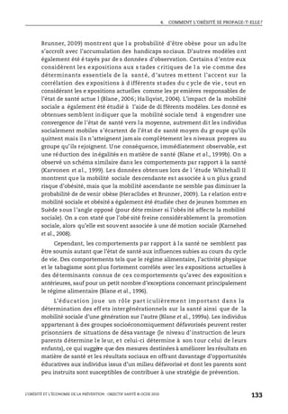 4. COMMENT L’OBÉSITÉ SE PROPAGE-T-ELLE?
L’OBÉSITÉ ET L’ÉCONOMIE DE LA PRÉVENTION : OBJECTIF SANTÉ © OCDE 2010
133
Brunner, 2009) montrent que l a probabilité d’être obèse pour un adu lte
s’accroît avec l’accumulation des handicaps sociaux. D’autres modèles ont
également été é tayés par de s données d’observation. Certains d’entre eux
considèrent les expositions aux s tades c ritiques de l a vie c omme des
déterminants essentiels de la sant é, d ’autres m ettent l’accent sur la
corrélation des expositions à d ifférents stades du c ycle de vie , tout en
considérant les e xpositions actuelles comme les pr emières responsables de
l’état de santé actue l (Blane, 2006; Hallqvist, 2004). L’impact de la mobilité
sociale a également été étudié à l’aide de di fférents modèles. Les donné es
obtenues semblent indiquer que la mobilité sociale tend à engendrer une
convergence de l’état de santé vers la moyenne, autrement dit les individus
socialement mobiles s’écartent de l’état de santé moyen du gr oupe qu’ils
quittent mais ils n’atteignent jamais complètement les niveaux propres au
groupe qu’ils rejoignent. Une conséquence, immédiatement observable, est
une réduction des inégalités en matière de santé (Blane et al., 1999b). On a
observé un schéma similaire dans les comportements par rapport à la santé
(Karvonen et al., 1999). Les données obtenues lors de l ’étude Whitehall II
montrent que la mobilité sociale descendante est associée à u n plus grand
risque d’obésité, mais que la mobilité ascendante ne semble pas diminuer la
probabilité de de venir obèse (Heraclides et Brunner, 2009). La r elation entre
mobilité sociale et obésité a également été étudiée chez de jeunes hommes en
Suède sous l’angle opposé (pour déte rminer si l’obés ité affecte la mobilité
sociale). On a con staté que l’obé sité freine considérablement la promotion
sociale, alors qu’elle est souvent associée à une dé motion sociale (Karnehed
et al., 2008).
Cependant, les comportements par rapport à la santé ne semblent pas
être soumis autant que l’état de santé aux influences subies au cours du cycle
de vie. Des comportements tels que le régime alimentaire, l’activité physique
et le tabagisme sont plus fortement corrélés avec les expositions actuelles à
des déterminants connus de ces comportements qu’avec des exposition s
antérieures, sauf pour un petit nombre d’exceptions concernant principalement
le régime alimentaire (Blane et al., 1996).
L’éducation joue un rôle part iculièrement important dans la
détermination des eff ets intergénérationnels sur la santé ainsi que de la
mobilité sociale d’une génération sur l’autre (Blane et al., 1999a). Les individus
appartenant à des groupes socioéconomiquement défavorisés peuvent rester
prisonniers de situations de désa vantage (le niveau d’instruction de leurs
parents détermine le leur, et celui-ci détermine à son tour celui de leurs
enfants), ce qui suggère que des mesures destinées à améliorer les résultats en
matière de santé et les résultats sociaux en offrant davantage d’opportunités
éducatives aux individus issus d’un milieu défavorisé et dont les parents sont
peu instruits sont susceptibles de contribuer à une stratégie de prévention.
 