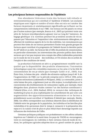 4. COMMENT L’OBÉSITÉ SE PROPAGE-T-ELLE?
L’OBÉSITÉ ET L’ÉCONOMIE DE LA PRÉVENTION : OBJECTIF SANTÉ © OCDE 2010
134
Les principaux facteurs responsables de l’épidémie
Une a bondante littér ature tr aite des facteurs indi viduels et
environnementaux qui ont contribué à l’ épidémie d’obésité. Les analyses
empiriques sont l égion et nombr e d’entre elles ont mi s en l umière des
facteurs importants et statistiquement significatifs qui in fluent sur les
comportements individuels et sur l’IMC. Ces travaux ont été passés en revue
par d’autres auteurs (par exemple, Branca et al., 2007) qui pointent toute une
série de facteurs interdépendants agissant tout au l ong de l ’existence, du
bagage génétique à la nutrition pendant les pr emières années de vie en
passant par l’éducation et l’exposition à des environnements obésogènes, et
affectant de nombreux aspects de la vie des individus. Les connaissances qui
peuvent être tirées de ces travaux permettent d’isoler trois grands groupes de
facteurs ayant contribué à la progression de l’obésité durant la dernière partie
du XXe
siècle et au-delà : les facteurs liés à l’offre de produits de consommation,
en particulier alimentaire; les interventions des pouvoirs publics dans divers
secteurs qui n’ont pas toujours tenu compte des effets indésirables potentiels
sur le mode de vie et la santé des individus; et l’év olution des m archés de
l’emploi et des conditions de travail.
La production d’aliments en séri e a progressivement modifié tant la
qualité que la disponibilité des pr oduits alimentair es, l’inn ovation
technologique ayant des retombées majeures sur les prix e t la fac ilité de
consommation de ces pr oduits (pa r ex emple Cutler et al ., 2 003). Aux
États-Unis, la baisse des prix relatifs des aliments explique jusqu’à 40 % de
l’augmentation de l’IMC sur la période comprise entr e 1976 et 1994, selon
certaines estimations (Lakdawalla et Philipson, 2002). La commodité, jointe à
cette baisse des prix, a également joué un rôle majeur, la multiplication et la
concentration des établissements de restauration rapide, par exemple, étant
désignées dans plusieurs études comme l’un des facteurs contribuant à
l’obésité (Chou et al., 2004; Rashad, 200 6). Le recours à des techniques de
marketing de plus en plus sophistiquées va n aturellement de pair avec une
augmentation des approvisionnements a limentaires et ce fac teur a
probablement aussi contribué à l’épidémie d’obésité (par exemple, Nestle,
2006). Ces effets correspondent aux schémas observés dans la distribution de
l’obésité entre les groupes de la population, les individus et les fam illes plus
vulnérables et le s personnes dont le temps à consacrer à la préparation des
repas et à la cuisine s’est de plus en plus réduit étant davantage exposés aux
influences des évolutions de l’offre.
Certaines politiques publiques ont probablement eu des effets néfastes
imprévus sur l’ obésité et la santé dans les pays de l’OCDE en encourageant,
voire en contraignant, les individus à faire certains choix de mode de vie .
Ainsi, les politiques agricoles adoptées dans un grand nombre de pays de
 