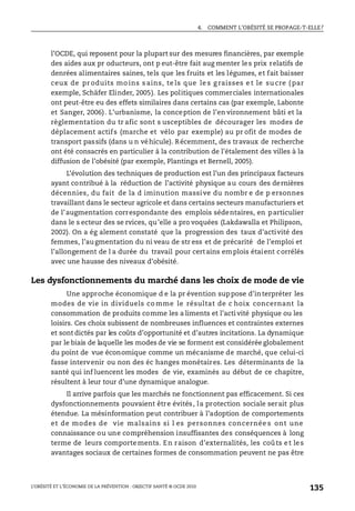 4. COMMENT L’OBÉSITÉ SE PROPAGE-T-ELLE?
L’OBÉSITÉ ET L’ÉCONOMIE DE LA PRÉVENTION : OBJECTIF SANTÉ © OCDE 2010
135
l’OCDE, qui reposent pour la plupart sur des mesures financières, par exemple
des aides aux pr oducteurs, ont p eut-être fait aug menter les prix relatifs de
denrées alimentaires saines, tels que les fruits et les légumes, et fait baisser
ceux de pr oduits mo ins s ains, te ls que le s g raisses e t le su cre ( par
exemple, Schäfer Elinder, 2005). Les politiques commerciales internationales
ont peut-être eu des effets similaires dans certains cas (par exemple, Labonte
et Sanger, 2006). L’urbanisme, la conception de l’en vironnement bâti et la
règlementation du tr afic sont s usceptibles de décourager les modes de
déplacement actifs (marche et vélo par exemple) au pr ofit de modes de
transport passifs (dans u n véhicule). Récemment, des travaux de recherche
ont été consacrés en particulier à la contribution de l’étalement des villes à la
diffusion de l’obésité (par exemple, Plantinga et Bernell, 2005).
L’évolution des techniques de production est l’un des principaux facteurs
ayant contribué à la réduction de l’activité physique au cours des dernières
décennies, du fait de la d iminution massive du nombr e de p ersonnes
travaillant dans le secteur agricole et dans certains secteurs manufacturiers et
de l’augmentation correspondante des emplois sédentaires, en particulier
dans le s ecteur des se rvices, qu’elle a pro voquées (Lakdawalla et Philipson,
2002). On a ég alement constaté que la progression des taux d’activité des
femmes, l’augmentation du ni veau de str ess et de précarité de l’emploi et
l’allongement de l a durée du travail pour certains emplois étaient corrélés
avec une hausse des niveaux d’obésité.
Les dysfonctionnements du marché dans les choix de mode de vie
Une approche économique d e la pr évention suppose d’interpréter les
modes de vie in dividuels co mme le résultat de c hoix concernant la
consommation de produits comme les a liments et l’acti vité physique ou les
loisirs. Ces choix subissent de nombreuses influences et contraintes externes
et sont dictés par les coûts d’opportunité et d’autres incitations. La dynamique
par le biais de laquelle les modes de vie se forment est considérée globalement
du point de vue économique comme un mécanisme de marché, que celui-ci
fasse intervenir ou non des éc hanges monétaires. Les déterminants de la
santé qui inf luencent les modes de vie, examinés au début de ce chapitre,
résultent à leur tour d’une dynamique analogue.
Il arrive parfois que les marchés ne fonctionnent pas efficacement. Si ces
dysfonctionnements pouvaient être évités, la protection sociale serait plus
étendue. La mésinformation peut contribuer à l’adoption de comportements
et de modes de vie malsains si l es personnes concernée s ont une
connaissance ou une compréhension insuffisantes des conséquences à long
terme de leurs comportements. En raison d’externalités, les coûts et les
avantages sociaux de certaines formes de consommation peuvent ne pas être
 