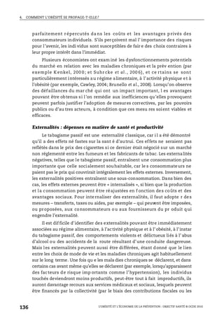 4. COMMENT L’OBÉSITÉ SE PROPAGE-T-ELLE?
L’OBÉSITÉ ET L’ÉCONOMIE DE LA PRÉVENTION : OBJECTIF SANTÉ © OCDE 2010
136
parfaitement r épercutés da ns les coûts et les avantages p rivés des
consommateurs individuels. S’ils perçoivent mal l’ importance des risques
pour l’avenir, les indi vidus sont susceptibles de fair e des choix contraires à
leur propre intérêt dans l’immédiat.
Plusieurs économistes ont exam iné les dysfonctionnements potentiels
du marché en relation avec les maladies chroniques et la prév ention (par
exemple K enkel, 200 0 ; et Suhr cke et al ., 200 6), et ce rtains se sont
particulièrement intéressés au régime alimentaire, à l’activité physique et à
l’obésité (par exemple, Cawley, 2004; Brunello et al., 2008). Lorsqu’on observe
des défaillances du mar ché qui ont un impact important, l es avantages
pouvant être obtenus si l’on remédie aux inefficiences qu’elles provoquent
peuvent parfois justifier l’adoption de mesures correctives, par les pouvoirs
publics ou d’au tres acteurs, à condition que ces mesu res soient viables et
efficaces.
Externalités : dépenses en matière de santé et productivité
Le tabagisme passif est une externalité classique, car i l a été démontré
qu’il a des effets né fastes sur la sant é d’autrui. Ces effets ne seraient pas
reflétés dans le prix des cigarettes si ce dernier était négocié sur un marché
non réglementé entre les fumeurs et les fabricants de tabac. Les externalités
négatives, telles que le tabagisme passif, entraînent une consommation plus
importante que celle socialement souhaitable, car le s consommateurs ne
paient pas le prix qui couvrirait intégralement les effets externes. Inversement,
les externalités positives entraînent une sous-consommation. Dans bien des
cas, les effets externes peuvent être « internalisés », si bien que la production
et la consommation peuvent être réajustées en f onction des coûts et des
avantages sociaux. Pour internaliser des externalités, il faut adopte r des
mesures – transferts, taxes ou aides, par exemple – qui peuvent être imposées,
ou proposées, aux consommateurs ou aux fournisseurs du pr oduit qui
engendre l’externalité.
Il est dif ficile d’identifier des externalités pouvant être immédiatement
associées au régime alimentaire, à l’activité physique et à l’ obésité, à l’instar
du tabagisme passif, des comportements violents et délictueux liés à l’ abus
d’alcool ou des accidents de la route résultant d’une conduite dangereuse.
Mais les externalités peuvent aussi être différées, étant donné que le lien
entre les choix de mode de vie et les maladies chroniques agit habituellement
sur le long terme. Une fois qu e les mala dies chroniques se déclarent, et dans
certains cas avant même qu’elles se déclarent (par exemple, lorsqu’apparaissent
des facteurs de risque imp ortants comme l’hypertension), les individus
touchés deviendront moins productifs, peut-être tout à fait improductifs, ils
auront davantage recours aux services médicaux et sociaux, lesquels peuvent
être financés par la collectivité (par le biais des contributions fiscales ou les
 