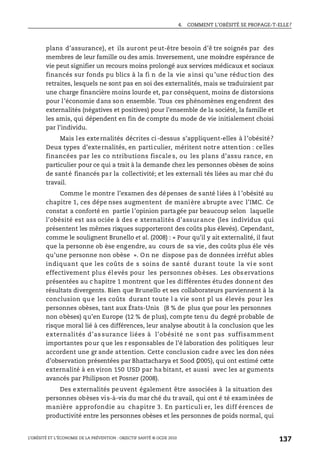 4. COMMENT L’OBÉSITÉ SE PROPAGE-T-ELLE?
L’OBÉSITÉ ET L’ÉCONOMIE DE LA PRÉVENTION : OBJECTIF SANTÉ © OCDE 2010
137
plans d’assurance), et ils auront peut-être besoin d’ê tre soignés par des
membres de leur famille ou des amis. Inversement, une moindre espérance de
vie peut signifier un recours moins prolongé aux services médicaux et sociaux
financés sur fonds pu blics à la fi n de la vie ainsi qu’une réduction des
retraites, lesquels ne sont pas en soi des externalités, mais se traduiraient par
une charge financière moins lourde et, par conséquent, moins de distorsions
pour l’économie dans son ensemble. Tous ces phénomènes eng endrent des
externalités (négatives et positives) pour l’ensemble de la société, la famille et
les amis, qui dépendent en fin de compte du mode de vie initialement choisi
par l’individu.
Mais les externalités décrites ci-dessus s’appliquent-elles à l’obésité?
Deux types d’externalités, en particulier, méritent notre attention : celles
financées par les co ntributions fiscale s, ou les plans d’assu rance, en
particulier pour ce qui a trait à la demande chez les personnes obèses de soins
de santé financés par la collectivité; et les externali tés liées au mar ché du
travail.
Comme le montre l’examen des dépenses de santé liées à l ’obésité au
chapitre 1, ces dépe nses augmentent de manière abrupte avec l’IMC. Ce
constat a conforté en partie l’opinion partagée par beaucoup selon laquelle
l’obésité est ass ociée à des e xternalités d’assurance (les individus qui
présentent les mêmes risques supporteront des coûts plus élevés). Cependant,
comme le soulignent Brunello et al. (2008) : « Pour qu’il y ait externalité, il faut
que la personne ob èse engendre, au cours de sa vie, des coûts plus éle vés
qu’une personne non obèse ». On ne dispose pas de données irréfut ables
indiquant que les coûts de s soins de santé durant toute la vi e sont
effectivement plus élevés pour les personnes obèses. Les observations
présentées au c hapitre 1 montrent que les différentes études donnent des
résultats divergents. Bien que Brunello et ses collaborateurs parviennent à la
conclusion qu e les coûts durant toute l a vie sont pl us élevés pour les
personnes obèses, tant aux États-Unis (8 % de plus que pour les personnes
non obèses) qu’en Europe (12 % de plus), compte tenu du degré probable de
risque moral lié à ces différences, leur analyse aboutit à la conclusion que les
externalités d’as surance liées à l’obésité ne s ont pas suffisamment
importantes pour que les r esponsables de l’é laboration des politiques leur
accordent une gr ande attention. Cette conclusion cadre avec les don nées
d’observation présentées par Bhattacharya et Sood (2005), qui ont estimé cette
externalité à en viron 150 USD par ha bitant, et aussi avec les ar guments
avancés par Philipson et Posner (2008).
Des externalités peuvent également être associées à la situation des
personnes obèses vis-à-vis du mar ché du tr avail, qui ont é té examinées de
manière approfondie au chapitre 3. En particuli er, les diff érences de
productivité entre les personnes obèses et les personnes de poids normal, qui
 
