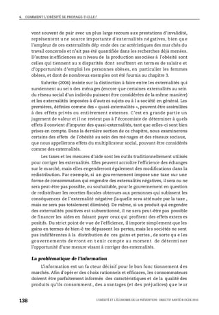 4. COMMENT L’OBÉSITÉ SE PROPAGE-T-ELLE?
L’OBÉSITÉ ET L’ÉCONOMIE DE LA PRÉVENTION : OBJECTIF SANTÉ © OCDE 2010
138
vont souvent de pair avec un plus large recours aux prestations d’invalidité,
représentent u ne source im portante d’ex ternalités né gatives, b ien qu e
l’ampleur de ces externalités dép ende des car actéristiques des mar chés du
travail concernés et n’ait pas été quantifiée dans les recherches déjà menées.
D’autres inefficiences au n iveau de la production associées à l’obésité sont
celles qui tiennent au x disparités dont souffrent en termes de salair e et
d’opportunités d’emploi les personnes obèses, en particulier les femmes
obèses, et dont de nombreux exemples ont été fournis au chapitre 3.
Suhrcke (2006) insiste sur la distinction à faire entre les externalités qui
surviennent au sei n des ménages (encore que certaines externalités au sein
du réseau social d’un individu puissent être considérées de la même manière)
et les e xternalités imposées à d’autr es sujets ou à l a société en général. Les
premières, définies comme des « quasi-externalités », peuvent être assimilées
à des effets privés ou entièrement externes. C’est en g rande partie un
jugement de valeur et il ne revient pas à l’ économiste de déterminer à quels
effets il convient d’imputer des quasi-externalités, tant que celles-ci sont bien
prises en compte. Dans la dernière section de ce chapitre, nous examinerons
certains des effets de l’obésité au sein des mé nages et des réseaux sociaux,
que nous appellerons effets du multiplicateur social, pouvant être considérés
comme des externalités.
Les taxes et les mesures d’aide sont les outils traditionnellement utilisés
pour corriger les externalités. Elles peuvent accroître l’efficience des échanges
sur le marché, mais elles engendreront également des modifications dans la
redistribution. Par exemple, si un gouvernement impose une taxe sur une
forme de consommation qui engendre des externalités négatives, il sera ou ne
sera peut-être pas possible, ou souhaitable, pour le gouvernement en question
de redistribuer les recettes fiscales obtenues aux personnes qui subissent les
conséquences de l’externalité négative (laquelle sera atténuée par la taxe ,
mais ne sera pas totalement éliminée). De même, si un produit qui engendre
des externalités positives est subventionné, il ne sera peut-être pas possible
de financer les aides en faisant payer ceux qui profitent des effets extern es
positifs. Du strict point de vue de l’efficience, il importe simplement que les
gains en termes de bien-ê tre dépassent les pertes, mais le s sociétés ne sont
pas indifférentes à la distribution de ces gains et pertes , de sorte qu e les
gouvernements devront en t enir compte au moment de détermi ner
l’opportunité d’une mesure visant à corriger des externalités.
La problématique de l’information
L’information est un fa cteur décisif pour le bon fonc tionnement des
marchés. Afin d’opérer des choix rationnels et efficaces, les consommateurs
doivent être parfaitement informés des caractéristiques et de la qualité des
produits qu’ils consomment , des a vantages (et des préjudices) que leur
 