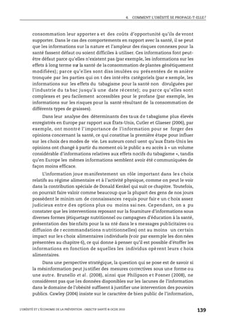 4. COMMENT L’OBÉSITÉ SE PROPAGE-T-ELLE?
L’OBÉSITÉ ET L’ÉCONOMIE DE LA PRÉVENTION : OBJECTIF SANTÉ © OCDE 2010
139
consommation leur apporter a et des coûts d’opportunité qu’ils de vront
supporter. Dans le cas des comportements en rapport avec la santé, il se peut
que les informations sur la nature et l’ampleur des risques connexes pour la
santé fassent défaut ou soient difficiles à utiliser. Ces informations font peut-
être défaut parce qu’elles n’existent pas (par exemple, les informations sur les
effets à long terme sur la santé de la consommation de plantes génétiquement
modifiées); parce qu’e lles sont diss imulées ou prés entées de m anière
tronquée par les parties qui on t des inté rêts catégoriels (par e xemple, les
informations sur les effets du tabagisme pour la santé non divulguées par
l’industrie du ta bac jusqu’à une date récente); ou parce qu’elles sont
complexes et peu facilement accessibles pour le profane (par exemple, les
informations sur les risques pour la santé résultant de la consommation de
différents types de graisses).
Dans leur analyse des déterminants des taux de tabagisme plus élevés
enregistrés en Europe par rapport aux États-Unis, Cutler et Glaeser (2006), par
exemple, ont montré l’importance de l’information pour se forger des
opinions concernant la santé, ce qui constitue la première étape pour influer
sur les choix des modes de vie. Les auteurs concl uent qu’aux États-Unis les
opinions ont changé à partir du moment où le public a eu accès à « un volume
considérable d’informations relatives aux effets nocifs du tabagisme », tandis
qu’en Europe les mêmes informations semblent avoir été communiquées de
façon moins efficace.
L’information joue manifestement un rôle important dans les choix
relatifs au régime alimentaire et à l’activité physique, comme on peut le voir
dans la contribution spéciale de Donald Kenkel qui suit ce chapitre. Toutefois,
on pourrait faire valoir comme beaucoup que la plupart des gens de nos jours
possèdent le minim um de connaissances requis pour fair e un c hoix assez
judicieux entre d es options plus ou moins sai nes. Cependant, on a pu
constater que les interventions reposant sur la fourniture d’informations sous
diverses formes (étiquetage nutritionnel ou campagnes d’éducation à la santé,
présentation des bienfaits pour la sa nté dans le s messages publicitaires ou
diffusion de r ecommandations nutritionnelles) ont au moins un certain
impact sur les choix alimentaires individuels (voir par exemple les don nées
présentées au chapitre 6), ce qui donne à penser qu’il est possible d’étoffer les
informations en fonction de squelles les individus opè rent leurs c hoix
alimentaires.
Dans une perspective stratégique, la question qui se pose est de savoir si
la mésinformation peut ju stifier des mesures correctives sous une forme ou
une autre. Brunello et al. (2008), ainsi que Philipson et Posner (2008), ne
considèrent pas que les données disponibles sur les lacunes de l’information
dans le domaine de l’obésité suffisent à justifier une intervention des pouvoirs
publics. Cawley (2004) insiste sur le caractère de bien public de l’information,
 