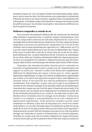 4. COMMENT L’OBÉSITÉ SE PROPAGE-T-ELLE?
L’OBÉSITÉ ET L’ÉCONOMIE DE LA PRÉVENTION : OBJECTIF SANTÉ © OCDE 2010
141
deuxième repose sur une conception biaisée des informations dispo nibles,
parce que la mani ère dont les informations sont présentées (f ormulation)
influence les choix et en raison d’erreurs cognitives dans l’interprétation des
informations. Le troisième aspect fait intervenir le manque de constance dans
les préférences pour les résultats escomptés à des moments différents ou
pour les gains et les pertes.
Préférences temporelles et contrôle de soi
Pour concevoir des politiques efficaces afin de contrecarrer les éventuels
effets néfastes à long terme pour la santé de certains comportements, il est
vital de compr endre comme nt les indi vidus déprécient les co ûts et l es
avantages futurs lors du choix de leur mode de vie. Un vaste corpus de travaux
empiriques c onsacrés aux pré férences temporelles vis-à-vis de di vers
résultats, dont la santé (examinées par Lipscomb et al., 1996) montre qu’il n’y
a pas de r aisons particulières pour que les taux de dépréciation des risques
futurs pour la santé déco ulant de ce rtains choix de m ode de vie soient
particulièrement bas, ou particulièrement élevés. Certaines car actéristiques
de ces choix, telles que l’ampleur relativement faible des risques perçus pour
la santé, encourageront les individus à déprécier beaucoup plus les futurs
risques. Mais d’autres caractéristiques des mêmes choix auront l’effet inverse.
Cependant, des données factuelles fournies par les r echerches en
économie comportementale incitent à penser que les comportements par
rapport à la santé sont souvent le reflet d’une démar che complètement
différente de dépréciation des risque s futurs pour la santé, appelée
dépréciation hyperbolique. Il s’agit d’une forme de dépréciation exponentielle
qui conduit au m oment où le jug ement est porté à forte ment déprécier le s
résultats fu turs, d’ une mani ère qui rend l es préf érences temporelles
incohérentes. Pour simplifier, on peut dire qu’il s’agit d’un problème de
contrôle de soi. Prenons l’exemple d’une personne obèse qui est parfaitement
consciente des risques que son é tat fait peser à long terme sur sa santé. El le
pourra estimer que ces risques sont compensés par la satisfaction qu’elle tire
de ses ha bitudes alimentaires et so n mode de vie sédentaire actuel et elle
décidera donc d’attendre avant de changer ses ha bitudes. Comme nous
l’avons vu au chapitre 1, la procrastination est un trait essentiel de la
dépréciation hyperbolique. Cette personne considèr e q u’elle r emet
simplement sa décision à plus tard car elle pense qu’a u bout d’un certain
temps (disons, un an), elle n’attachera plus à la satisfaction qu’elle tire de son
mode de vie actu el une plus g rande valeur qu’aux risque s qu’il eng endre à
long terme pour sa santé. Elle est convaincue que dans un an, elle sera prête à
changer ses habitudes en matièr e d’alimentation et d’activité physique.
Toutefois, un an plus tard, elle en viendra à déprécier les risques futurs pour
sa santé encore plus qu’elle ne pensait le faire et elle sera toujours convaincue
 