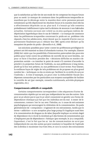 4. COMMENT L’OBÉSITÉ SE PROPAGE-T-ELLE?
L’OBÉSITÉ ET L’ÉCONOMIE DE LA PRÉVENTION : OBJECTIF SANTÉ © OCDE 2010
142
que la satisfaction qu’elle tire de son mode de vie compense les risques futurs
pour sa santé. Le manque de constance dans les préférences temporelles se
manifeste par le décala ge entre la manière dont cette personne pensait
initialement qu’elle déprécierait les résultats futurs et la manière dont elle les
a effectivement dé préciés un an plus tard. Il s’ensuit qu’ elle remettra
probablement indéfiniment à plus tard la décision de renoncer à ses habitudes
actuelles. Certains aut eurs ont r elevé au m oins quelques indices de
dépréciation hyperbolique dans le cas de l’obésité : « Le manque de constance
dans les préférences temporelles concernant le poids est un problème très
répandu chez les adolescents, étant donné que la majorité d’entre eux ne
parviennent finalement pas à réduire leur IMC après avoir déclaré qu’ils
essayaient de perdre du poids » (Brunello et al., 2008).
Les solutions possibles pour lutter contre les préférences privilégiant le
présent ont été examiné es dans d’a bondants travaux. Par exemple, Glaeser
(2006) fait valoir que les possibilités d’intervention paternaliste des pouvoirs
publics pour lutter contre les problèmes de contrôle de soi sont limitées, car
pour ce faire il faudrait prendre des « décisions difficiles en matièr e de
protection sociale » ou trancher le point de savoir s’il convient d’accorder la
priorité à la projection future de l’individu, ou aux préférences à long terme,
plutôt qu’à leur moi présent, ou aux préférences à court terme. Pour Glaeser,
la meilleure façon de régler de tels problèmes est de proposer en plus grand
nombre les « techniques ou les co ntrats qui facilitent le co ntrôle de soi p ar
l’individu ». À titre d’exemple, on peut citer la déductibilité fiscale des
dépenses consacrées par les particuliers aux moyens susceptibles de faciliter
le contrôle de soi (par exemple, conseils nutritionnels, activités physiques
organisées, etc.).
Comportements addictifs et compulsifs
Certains comportements correspondent à des séquences d’actes de
consommation répétés qui ne sont pas indépendants les uns des autres. Cela
peut se pr oduire parce que le pr oduit consommé en gendre une forme de
dépendance chimique qui fait que les individus ont du mal à cesser de le
consommer, comme c’est le cas avec l’héroïne, ou à cause de mé canismes
psychologiques qui encouragent la réitération de la consommation. On parle
généralement de « compulsion » s’agissant de ces mécanismes, tandis que le
terme « addiction » a une acception plus large puisqu’il s’applique aussi bien
à la consommation de drogues ou de tabac (laquelle implique un certain degré
de dépendance vis-à-vis de la nicotine) qu’à des formes de consommation qui
n’impliquent pas de dépendance c himique (par exemple, le jeu compulsif).
Cependant, c’est le fait que les ac tes de consom mation ne so nt pas
indépendants les uns des autres qui peut conduire à s’inquiéter de l’aptitude
des individus à maximiser leur bien-être, et non la nature des mécanismes
 