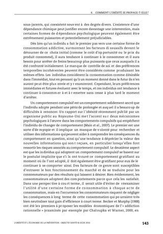 4. COMMENT L’OBÉSITÉ SE PROPAGE-T-ELLE?
L’OBÉSITÉ ET L’ÉCONOMIE DE LA PRÉVENTION : OBJECTIF SANTÉ © OCDE 2010
143
sous-jacents, qui coexistent souv ent à des degrés divers. L’existence d’une
dépendance chimique peut justifier encore davantage une intervention, mais
certaines formes de d épendance psychologique peuvent également être
extrêmement puissantes et potentiellement préjudiciables.
Dès lors qu’un individu a fait le premier pas vers une certaine forme de
consommation addictive, surmontant les facteurs di ssuasifs devant le
détourner de ce choix initial (comme le coût d’op portunité ou le prix du
produit consommé), il aura tendance à continuer à le consommer et il aura
besoin pour arrêter de freins beaucoup plus puissants que ceux auxquels il a
été confronté initialement. Le manque de contrôle de soi et des préférences
temporelles incohérentes peuvent être considérés comme produisant les
mêmes effets. Les individus considèrent la consommation comme désirable
dans l’immédiat, tout en pensant qu’à un moment donné dans le futur ils n’en
auront peut-être plus envie et y r enonceront. Cependant, leurs préférences
immédiates et futures évoluent avec le temps, et ces individus ont tendance à
continuer à consomm er à et à r emettre sans cesse à plus tard le moment
d’arrêter.
Un comportement compulsif est un comportement solidement ancré que
l’individu adopte pendant une pério de prolongée et auq uel il a beauco up de
difficultés à renoncer. Un rapport sur l ’obésité récemment pub lié par un
organisme public au Royaume-Uni me t l’accent su r deux mé canismes
psychologiques à l’œuvre dans les comportements compulsifs qui empêchent
l’individu de changer de comportement (Maio et al., 2007). Le premier est une
sorte d’de myopie et il implique un manque de v olonté pour rechercher et
utiliser des informations qui peuvent aider à comprendre les conséquences du
comportement en question, ainsi qu’une tendance à déprécier la valeur des
nouvelles informations qui son t reçues, en particulier lorsqu’elles font
ressortir les risques associés au comportement compulsif. Le deuxième aspect
est que les individus qui adoptent un comportement compulsif se basent sur
le postulat implicite que s’i ls ont trouvé ce comportement gratifiant au
moment où ils l’ont adopté, il doit également être gratifiant pour eux de le
continuer à se comporter ainsi. Des facteurs de ce genre sont susceptibles
d’entraver le bon fonctionnement du marché et de se traduire pour les
consommateurs par des résultats qui laissent à désirer. Bien évidemment, les
consommateurs adoptent des com portements parce que cela les satisfait.
Dans une perspec tive à cou rt terme, il serait utile d’éviter de réexaminer
l’utilité d’une c ertaine f orme d e co nsommation à chaque ac te de
consommation, mais en l’occurrence les consommateurs risquent de négliger
les conséquences à long terme de cette consommation qui po urraient très
bien neutraliser tout gain d’efficience à court terme. Becker et Murphy (1988)
ont été les premiers à pr oposer les modèles économiques de l’« addiction
rationnelle » (examinés par exemple par Chaloupka et Warner, 2000, en
 