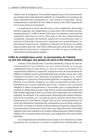 4. COMMENT L’OBÉSITÉ SE PROPAGE-T-ELLE?
L’OBÉSITÉ ET L’ÉCONOMIE DE LA PRÉVENTION : OBJECTIF SANTÉ © OCDE 2010
144
relation avec le tabagisme). Ces modèles supposent que les consommateurs
qui adoptent des comportements addictifs, ou compulsifs, ont conscience de
façon rationnelle des conséquences à court terme et à long terme de ces
comportements et décident de leur utilité en fonction des coûts d’opportunité
tant à court terme qu’à long terme.
La question de sa voir si des alim ents, ou de s ingrédients, déterminés
peuvent engendrer une dépendance n’a pas encor e été tr anchée (voir par
exemple Avena et al., 2008, et Benton, 2010, pour la controverse concernant les
propriétés addictives du sucre). Bien que l e rôl e des c omportements
compulsifs, conjugué à de fortes pr essions de l’e nvironnement, dans le
maintien d ’habitudes a limentaires malsaines soit potentiellement un
déterminant important de l’épidémie d’obé sité, les donn ées recueillies
jusqu’à présent sont très loin d’être suffisantes pour conce voir des mesures
spécialement des tinées à com battre c et e ffet ou pour ju stifier de s
interventions de plus grande ampleur.
L’effet du multiplicateur social : la concentration de l’obésité
au sein des ménages, des groupes de pairs et des réseaux sociaux
Comme il a été indiqué dans l a section précédente, lorsque les actes de
consommation d ’un in dividu sur un e certaine d urée ne so nt p as
indépendants les un s des autres, on peut se trouver en pr ésence d’un
comportement addictif ou compulsif. Lorsque les actes de consommation de
différents individus ne son t pas in dépendants les uns des autr es, face à des
influences sociales et aux pressions de groupes de pairs, on se trouve
probablement en présence d’externalités (positives ou négatives). Lorsque la
décision d’un individu d’adopter un certain comportement influe sur la
probabilité que d’ autres individus qui ont de s contacts avec le premier
adoptent le même comportement, il est possible que le co mportement en
question se diffuse dans une plus large mesure qu’il est souhaitable (pour les
externalités négatives) ou dans une mesure plus faible (pour les externalités
positives). Par exemple, si le comportement alimentaire des adultes influence
celui de l eurs enfants, et s i on post ule que les adultes feront leurs choix
alimentaires en toute liberté, compte tenu de leurs seules préférences, et
qu’ils sont pleinement conscients des conséquences que ces choix auront sur
leur santé, un nombr e d’adultes malheureusement important adoptera des
comportements alimentaires moins sains (qui engendrent des externalités
négatives chez leurs enfants) et un nombre malheureusement faible d’enfants
adoptera des com portements plus sain s (qui engendrent des externalités
positives).
Les comportements individuels sont soumis à de s influences sociales
puissantes qui contribuent à f ormer les préférences individuelles. Les
 