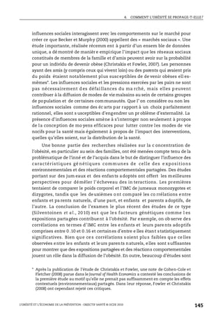 4. COMMENT L’OBÉSITÉ SE PROPAGE-T-ELLE?
L’OBÉSITÉ ET L’ÉCONOMIE DE LA PRÉVENTION : OBJECTIF SANTÉ © OCDE 2010
145
influences sociales interagissent avec les comportements sur le marché pour
créer ce que Becker et Murphy (2000) appellent des « marchés sociaux ». Une
étude importante, réalisée récemm ent à partir d’un ensem ble de données
unique, a dé montré de manièr e empirique l’impact que les réseaux sociaux
constitués de membres de la famille et d’amis peuvent avoir sur la probabilité
pour un individu de devenir obèse (Christakis et Fowler, 2007). Les personnes
ayant des amis (y compris ceux qui vivent loin) ou des parents qui avaient pris
du poids étaient notablement plus susceptibles de de venir obèses ell es-
mêmes*. Les influences sociales et les pressions exercées par les pairs ne sont
pas nécessairement d es défai llances du ma rché, mais elles p euvent
contribuer à la diffusion de modes de vie malsains au sein de certains groupes
de population et de certaines communautés. Que l’ on considère ou non les
influences sociales comme des éc arts par rapport à un choix parfaitement
rationnel, elles sont s usceptibles d’engendrer un pr oblème d’externalité. La
présence d’influences sociales amène à s’interroger non seulement à propos
de la conception de mo yens efficaces pour lutter contre les modes de vie
nocifs pour la santé mais également à propos de l’impact des interventions,
quelles qu’elles soient, sur la distribution de la santé.
Une bonne partie des recherches réalisées sur la c oncentration de
l’obésité, en particulier au sein des familles, ont été menées compte tenu de la
problématique de l’inné et de l’acquis dans le but de distinguer l’influence des
caractéristiques gé nétiques communes de celle des e xpositions
environnementales et des réactions comportementales partagées. Des études
portant sur des jum eaux et des enfants adoptés ont offert les meilleures
perspectives pour démêler l’écheveau des in teractions. Les premières
tentaient de comparer le poids corporel et l’IMC de jumeaux monozygotes et
dizygotes, tandis que les deuxièmes ont comparé les co rrélations entre
enfants et pa rents naturels, d’une part, et enfants et parents adoptifs, de
l’autre. La conclusion de l’examen le plus récent des études de ce type
(Silventoinen et a l., 20 10) es t que le s f acteurs génétiques comme l es
expositions partagées contribuent à l’obésité. Par exemple, on ob serve des
corrélations en termes d’IMC entre les enfants et leurs parents adoptifs
comprises entre 0 .10 et 0.16 et certaines d’entre e lles étant statistiquement
significatives. Bien qu e ce s corrélations s oient plu s faibles qu e ce lles
observées entre les enfants et leurs parents naturels, elles sont suffisantes
pour montrer que des expositions partagées et des réactions comportementales
jouent un rôle dans la diffusion de l’obésité. En outre, beaucoup d’études sont
* Après la publication de l’étude de Christakis et Fowler, une note de Cohen-Cole et
Fletcher (2008) parue dans le Journal of Health Economics a contesté les conclusions de
la première étude au motif qu’elle ne prenait pas suffisamment en compte les effets
contextuels (environnementaux) partagés. Dans leur réponse, Fowler et Christakis
(2008) ont cependant rejeté ces critiques.
 
