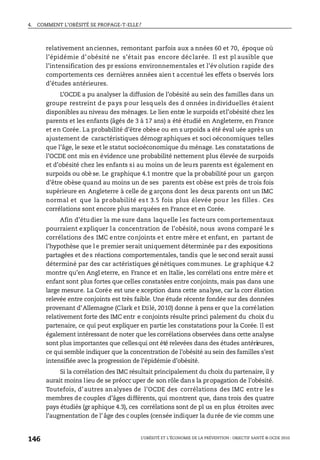 4. COMMENT L’OBÉSITÉ SE PROPAGE-T-ELLE?
L’OBÉSITÉ ET L’ÉCONOMIE DE LA PRÉVENTION : OBJECTIF SANTÉ © OCDE 2010
146
relativement anciennes, remontant parfois aux a nnées 60 et 70, époque où
l’épidémie d’obésité ne s’était pas encore déclarée. Il est pl ausible que
l’intensification des pr essions environnementales et l’év olution rapide des
comportements ces dernières années aien t accentué les effets o bservés lors
d’études antérieures.
L’OCDE a pu analyser la diffusion de l’obésité au sein des familles dans un
groupe restreint de pays pour lesquels des d onnées individuelles étaient
disponibles au niveau des ménages. Le lien entre le surpoids etl’obésité chez les
parents et les enfants (âgés de 3 à 17 ans) a été étudié en Angleterre, en France
et en Corée. La probabilité d’être obèse ou en s urpoids a été éval uée après un
ajustement de caractéristiques démographiques et soci oéconomiques telles
que l’âge, le sexe et le statut socioéconomique du ménage. Les constatations de
l’OCDE ont mis en évidence une probabilité nettement plus élevée de surpoids
et d’obésité chez les enfants si au moins un de leurs parents est également en
surpoids ou obè se. Le graphique 4.1 montre que la probabilité pour un garçon
d’être obèse quand au moins un de ses parents est obèse est près de trois fois
supérieure en Angleterre à celle de g arçons dont les deux parents ont un IMC
normal et que la probabilité es t 3.5 fois plus élevée pou r les filles . Ces
corrélations sont encore plus marquées en France et en Corée.
Afin d’étudier la me sure dans laquelle les facteurs comportementaux
pourraient expliquer la concentration de l’obésité, nous avons comparé le s
corrélations des IMC entre conjoints et entre mère et enfant, en partant de
l’hypothèse que l e premier serait uniquement déterminée pa r des expositions
partagées et des réactions comportementales, tandis que le second serait aussi
déterminé par des car actéristiques génétiques communes. Le graphique 4.2
montre qu’en Angl eterre, en France et en Italie, les corrélati ons entre mère et
enfant sont plus fortes que celles constatées entre conjoints, mais pas dans une
large mesure. La Corée est une e xception dans cette analyse, car la corr élation
relevée entre conjoints est très faible. Une étude récente fondée sur des données
provenant d’Allemagne (Clark et Etilé, 2010) donne à pens er que la corrélation
relativement forte des IMC entr e conjoints résulte princi palement du choix du
partenaire, ce qui peut expliquer en partie les constatations pour la Corée. Il est
également intéressant de noter que les corrélations observées dans cette analyse
sont plus importantes que cellesqui ont été relevées dans des études antérieures,
ce qui semble indiquer que la concentration de l’obésité au sein des familles s’est
intensifiée avec la progression de l’épidémie d’obésité.
Si la corrélation des IMC résultait principalement du choix du partenaire, il y
aurait moins lieu de se préocc uper de son rôle dans la propagation de l’obésité.
Toutefois, d’autres analyses de l’OCDE des corrélations des IMC entre les
membres de couples d’âges différents, qui montrent que, dans trois des quatre
pays étudiés (gr aphique 4.3), ces corrélations sont de pl us en plus étroites avec
l’augmentation de l’âge des couples (censée indiquer la durée de vie comm une
 