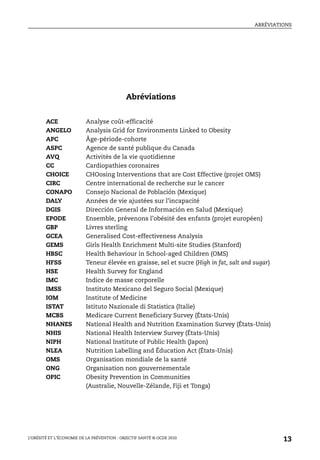 ABRÉVIATIONS
L’OBÉSITÉ ET L’ÉCONOMIE DE LA PRÉVENTION : OBJECTIF SANTÉ © OCDE 2010
13
Abréviations
ACE Analyse coût-efficacité
ANGELO Analysis Grid for Environments Linked to Obesity
APC Âge-période-cohorte
ASPC Agence de santé publique du Canada
AVQ Activités de la vie quotidienne
CC Cardiopathies coronaires
CHOICE CHOosing Interventions that are Cost Effective (projet OMS)
CIRC Centre international de recherche sur le cancer
CONAPO Consejo Nacional de Población (Mexique)
DALY Années de vie ajustées sur l’incapacité
DGIS Dirección General de Información en Salud (Mexique)
EPODE Ensemble, prévenons l’obésité des enfants (projet européen)
GBP Livres sterling
GCEA Generalised Cost-effectiveness Analysis
GEMS Girls Health Enrichment Multi-site Studies (Stanford)
HBSC Health Behaviour in School-aged Children (OMS)
HFSS Teneur élevée en graisse, sel et sucre (High in fat, salt and sugar)
HSE Health Survey for England
IMC Indice de masse corporelle
IMSS Instituto Mexicano del Seguro Social (Mexique)
IOM Institute of Medicine
ISTAT Istituto Nazionale di Statistica (Italie)
MCBS Medicare Current Beneficiary Survey (États-Unis)
NHANES National Health and Nutrition Examination Survey (États-Unis)
NHIS National Health Interview Survey (États-Unis)
NIPH National Institute of Public Health (Japon)
NLEA Nutrition Labelling and Éducation Act (États-Unis)
OMS Organisation mondiale de la santé
ONG Organisation non gouvernementale
OPIC Obesity Prevention in Communities
(Australie, Nouvelle-Zélande, Fiji et Tonga)
 