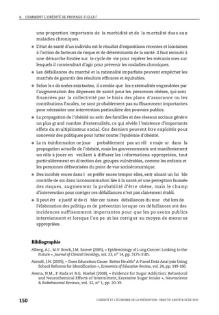 4. COMMENT L’OBÉSITÉ SE PROPAGE-T-ELLE?
L’OBÉSITÉ ET L’ÉCONOMIE DE LA PRÉVENTION : OBJECTIF SANTÉ © OCDE 2010
150
une proportion importante de la morbidité et de la m ortalité dues aux
maladies chroniques.
● L’état de santé d’un individu est le résultat d’expositions récentes et lointaines
à l’action de facteurs de risque et de déterminants de la santé. Il faut recourir à
une démarche fondée sur le cycle de vie pour repérer les mécanis mes sur
lesquels il conviendrait d’agir pour prévenir les maladies chroniques.
● Les défaillances du marché et la rationalité imparfaite peuvent empêcher les
marchés de garantir des résultats efficaces et équitables.
● Selon les données existantes, il semble que les externalités engendrées par
l’augmentation des dépenses de santé pour les personnes obèses, qui sont
financées par la collectivité par le biai s des plans d’assurance ou les
contributions fiscales, ne sont pr obablement pas su ffisamment importantes
pour nécessiter une intervention particulière des pouvoirs publics.
● La propagation de l’obésité au sein des familles et des réseaux sociaux génère
un plus gr and nombre d’externalités, ce qui révèle l ’existence d’importants
effets du m ultiplicateur social. Ces derniers peuvent être exploités pour
concevoir des politiques pour lutter contre l’épidémie d’obésité.
● La m ésinformation ne joue probablement pas un rôl e maje ur dans la
propagation actuelle de l’obésité, mais les gouvernements ont manifestement
un rôle à jouer en veillant à diffuser les i nformations appropriées, tout
particulièrement en direction des groupes vulnérables, comme les enfants et
les personnes défavorisées du point de vue socioéconomique.
● Des incohér ences dans l es préfér ences tempor elles, entr aînant un fai ble
contrôle de soi dans laconsommation liée à la santé,et une perception faussée
des risques, augmentent la probabilité d’être obèse, mais le champ
d’intervention pour corriger ces défaillances n’est pas clairement établi.
● Il peut êtr e justif ié de ci bler cer taines défaillances du mar ché lors de
l’élaboration des politiqu es de prévention lorsque ces défaillances ont des
incidences suffisamment importantes pour que les po uvoirs publics
interviennent et lorsque l’on pe ut les corrig er au moyen de mesur es
appropriées.
Bibliographie
Alberg, A.J., M.V. Brock, J.M. Samet (2005), « Epidemiology of Lung Cancer: Looking to the
Future », Journal of Clinical Oncololgy, vol. 23, no
14, pp. 3175-3185.
Arendt, J.N. (2005), « Does Education Cause Better Health? A Panel Data Anal ysis Using
School Reforms for Identification », Economics of Education Review, vol. 24, pp. 149-160.
Avena, N.M., P. Rada et B.G. Hoebel (2008), « Evidence for Sugar Addiction: Behavioral
and Neurochemical Effects of Intermittent, Excessive Sugar Intake », Neuroscience
& Biobehavioral Reviews, vol. 32, no
1, pp. 20-39.
 