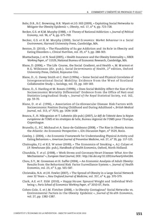 4. COMMENT L’OBÉSITÉ SE PROPAGE-T-ELLE?
L’OBÉSITÉ ET L’ÉCONOMIE DE LA PRÉVENTION : OBJECTIF SANTÉ © OCDE 2010
151
Bahr, D.B., R.C. Browning, H.R. Wyatt et J.O. Hill (2009), « Exploiting Social Networks to
Mitigate the Obesity Epidemic », Obesity, vol. 17, no
4, pp. 723-728.
Becker, G.S. et K.M. Murphy (1988), « A Theory of Rational Addiction », Journal of Political
Economy, vol. 96, no 4, pp. 675-700.
Becker, G.S. et K.M. Murphy (2000), Social Economics: Market Behaviour in a Social
Environment, Harvard University Press, Cambridge, MA.
Benton, D. (2010), « The Plausibility of Su gar Addiction and its Role in Obesity and
Eating Disorders », Clinical Nutrition, vol. 29, no
3, pp. 288-303.
Bhattacharya, J. et N. Sood (2005), « Health Insurance and the Obesity Externality », NBER
Working Paper, no 11529, National Bureau of Economic Research, Cambridge, MA.
Blane, D. (2006), « The Life Course, the Social Gradient, and Health », M. M armot et
R.G. Wilkinson (dir. pub.), Social De terminants of Health , 2 e
edition, Oxf ord
University Press, Oxford, Royaume-Uni.
Blane, D., G. Davey Smith et C. Hart (1999a), « Some Social and Physical Correlates of
Intergenerational Social Mobility: Ev idence fr om the W est of Scotland
Collaborative Study », Sociology, vol. 33, pp. 169-183.
Blane, D., S. Harding et M. Rosato (1999b), « Does Social Mobility Affect the Size of the
Socioeconomic Mortality Differential? Evidence from the Office of Nati onal
Statistics Long itudinal Study », Journal of the Royal Statistical Society, vol. 162,
pp. 59-70.
Blane, D. et al. (1996), « Association of Ca rdiovascular Disease Risk Factors with
Socioeconomic Position During Childhood and During Adulthood », British Medical
Journal, vol. 313, no 7070, pp. 1434-1438
Branca, F., H. Nikogosian et T. Lobstein (dir.pub.) (2007), Le défi de l’obésité dans la Région
européenne de l’OMS et les stratégies de lutte, Bureau régional de l’OMS pour l’Europe,
Copenhague.
Brunello, G., P.C. Michaud et A. Sanz-de-Galdeano (2008), « The Rise in Obesity Across
the Atlantic: An Economic Perspective », IZA Discussion Paper, no
3529, Bonn.
Cawley, J. (2004), « An Economic Framework for Understanding Physical Activity and
Eating Behaviors », American Journal of Preventive Medicine, vol. 27, no
3S, pp. 117-125.
Chaloupka, F.J. et K.E. W arner (2000), « The Economics of Smoking », A.J. Culyer et
J.P. Newhouse (dir. pub.), Handbook of Health Economics, Oxford, North Holland.
Chandola, T. et al. (2008), « Work Stress and Coronary Heart Disease: What Are the
Mechanisms? », European Heart Journal, DOI : http://dx.doi.org/10.1093/eurheartj/ehm584.
Chou, S.Y., M. Grossman et H. Saffer (2004), « An Economic Analysis of Adult Obesity:
Results from the Behavioral Risk Factor Surveillance System », Journal of Health
Economics, vol. 23, no 3, pp. 565-587.
Christakis, N.A. et J.H. Fowler (2007), « The Spread of Obesity in a Large Social Network
over 32 Years », New England Journal of Medicine, vol. 357, no
4, pp. 370-379.
Clark, A.E. et F. Etilé (2010), « Happy House: Spousal Weight and Individual Well-
being », Paris School of Economics Working Paper, no
2010-07, Paris.
Cohen-Cole, E. et J .M. Fletcher (2008), « Is Obesity Contagious? Social Networks vs.
Environmental Factors in t he Obesity Epidemic », Journal of He alth Economics,
vol. 27, pp. 1382-1387.
 