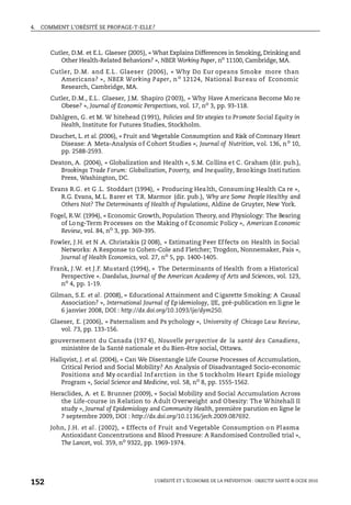 4. COMMENT L’OBÉSITÉ SE PROPAGE-T-ELLE?
L’OBÉSITÉ ET L’ÉCONOMIE DE LA PRÉVENTION : OBJECTIF SANTÉ © OCDE 2010
152
Cutler, D.M. et E.L. Glaeser (2005), « What Explains Differences in Smoking, Drinking and
Other Health-Related Behaviors? », NBER Working Paper, no
11100, Cambridge, MA.
Cutler, D.M. and E.L . Glaeser (2006), « Why Do Eur opeans Smoke more than
Americans? », NBER Working Paper, no 12124, National Bureau of Economic
Research, Cambridge, MA.
Cutler, D.M., E.L. Glaeser, J.M. Shapiro (2003), « Why Have Americans Become Mo re
Obese? », Journal of Economic Perspectives, vol. 17, no 3, pp. 93-118.
Dahlgren, G. et M. W hitehead (1991), Policies and Str ategies to Promote Social Equity in
Health, Institute for Futures Studies, Stockholm.
Dauchet, L. et al. (2006), « Fruit and Vegetable Consumption and Risk of Coronary Heart
Disease: A Meta-Analysis of Cohort Studies », Journal of Nutrition, vol. 136, no
10,
pp. 2588-2593.
Deaton, A. (2004), « Globalization and Health », S.M. Collins et C. Graham (dir. pub.),
Brookings Trade Forum: Globalization, Poverty, and Inequality, Brookings Institution
Press, Washington, DC.
Evans R.G. et G .L. Stoddart (1994), « Producing Health, Consuming Health Ca re »,
R.G. Evans, M.L. Barer et T.R. Marmor (dir. pub.), Why are Some People Healthy and
Others Not? The Determinants of Health of Populations, Aldine de Gruyter, New York.
Fogel, R.W. (1994), « Economic Growth, Population Theory, and Physiology: The Bearing
of Long-Term Processes on the Making of Economic Policy », American Economic
Review, vol. 84, no
3, pp. 369-395.
Fowler, J.H. et N .A. Christakis (2 008), « Estimating Peer Effects on Health in Social
Networks: A Response to Cohen-Cole and Fletcher; Trogdon, Nonnemaker, Pais »,
Journal of Health Economics, vol. 27, no
5, pp. 1400-1405.
Frank, J.W. et J.F. Mustard (1994), « The Determinants of Health from a Historical
Perspective ». Daedalus, Journal of the American Academy of Arts and Sciences, vol. 123,
no
4, pp. 1-19.
Gilman, S.E. et al. (2008), « Educational Attainment and C igarette Smoking: A Causal
Association? », International Journal of Epidemiology, IJE, pré-publication en ligne le
6 janvier 2008, DOI : http://dx.doi.org/10.1093/ije/dym250.
Glaeser, E. (2006), « Paternalism and Ps ychology », University of Chicago Law Review,
vol. 73, pp. 133-156.
gouvernement du Canada (197 4), Nouvelle perspective de la santé des Canadiens,
ministère de la Santé nationale et du Bien-être social, Ottawa.
Hallqvist, J. et al. (2004), « Can We Disentangle Life Course Processes of Accumulation,
Critical Period and Social Mobility? An Analysis of Disadvantaged Socio-economic
Positions and My ocardial Infarction in the S tockholm Heart Epide miology
Program », Social Science and Medicine, vol. 58, no
8, pp. 1555-1562.
Heraclides, A. et E. Brunner (2009), « Social Mobility and Social Accumulation Across
the Life-course in Relation to Adult Overweight and Obesity: The Whitehall II
study », Journal of Epidemiology and Community Health, première parution en ligne le
7 septembre 2009, DOI : http://dx.doi.org/10.1136/jech.2009.087692.
John, J.H. et al. (2002), « Effects of Fruit and Vegetable Consumption on Plasma
Antioxidant Concentrations and Blood Pressure: A Randomised Controlled trial »,
The Lancet, vol. 359, no
9322, pp. 1969-1974.
 
