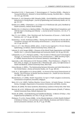 4. COMMENT L’OBÉSITÉ SE PROPAGE-T-ELLE?
L’OBÉSITÉ ET L’ÉCONOMIE DE LA PRÉVENTION : OBJECTIF SANTÉ © OCDE 2010
153
Karnehed, N.E.K., F. Rasmussen, T. Hemmingsson t P. Tynelius (2008), « Obesity in
Young Adulthood is Related to Social Mobility Among Swedish Men », Obesity,
vol. 16 3, pp. 654-658.
Karvonen, S., A.H. Rimpela et M.K. Rimpela (1999), « Social Mobility and Health Related
Behaviours in Young People », Journal of Epidemiology and Community Health, vol. 53,
pp. 211-217.
Kenkel, D.S. (2000), « Prevention », A.J. Culyer et J.P. Newhouse (dir. pub.) Handbook of
Health Economics, Oxford, North Holland.
Kenkel, D.S., D. Lillard et A. Mathios (2006), « The Roles of High School Completion and
GED Receipt in Smoking and Obesity », Journal of Lab or Economics, vol. 24, no
3,
pp. 635-660.
Key, T.J. et al. (2004), « Diet, Nutrition and the Prevention of Cancer », Public Health
Nutrition, vol. 7, no
1A, pp. 187-200.
Kosteniuk, J. et H.D. Dickinson (2003), « Tracing the Social Gradient in the He alth of
Canadians: Primary and Secondary Determinants », Social Science and Medicine,
vol. 57, pp. 263-276.
Kuh, D. et Y. Ben Shlomo (2004) (eds.), A Life Co urse Approach to Chronic Disease
Epidemiology, 2e édition, Oxford University Press, Oxford, UK.
Labonte, R. et M. Sanger (2006), « Glossary of the World Trade Organisation and Public
Health: Part 1 », Journal of Epidemiology and Community Health, vol. 60, pp. 655-661.
Lakdawalla, D. et T.J. Philipson (2002), « The Growth of Obesity and Technological
Change: A T heoretical and Emp irical examination », NBER Working Paper,
no W8946, National Bureau for Economic Research, Cambridge, MA.
Lipscomb, J., M.C. Weinstein et G.W. Torrance (1996), « Time Preference », Chapter 7 in
M.R. Gold, J.E. Siegel, L.B. Russell et M.C. Weinstein (dir. pub.), Cost Effectiveness in
Health and Medicine, Oxford University Press, New York.
Lleras-Muney, A. (2005), « The Relationship Between Education and Adult Mortality in
the United States », Review of Economic Studies, vol. 72, pp. 189-221.
Lurie, N., C. McLaughlin et J.S. House (2003), « In Pursuit of the Social Determinants of
Health: The Evolution of Health Services Resear ch », Health Services Research,
vol. 38(6 Pt 2), pp. 1641-1643.
Mackenbach, J.P. (2006), Health Inequalities: Europe in Profile [anglais seulement],
Commission européenne, Bruxelles, Belgique.
Maio, G.R. et al. (2007), Tackling Obesities: Future Choices – Lif estyle Change – Evi dence
Review, Foresight, Department of Innovation Universities and Skills, Londres.
Marmot, M. (2004), The Status Syndrome, Bloomsbury, Londres et Henry Holt, New York.
Marmot, M. et R.G. Wilkinson (dir. pub.) (2006), Social Determinants of Health, 2e
édition,
Oxford University Press, Oxford, Royaume-Uni.
Nestle, M. (2006), « Food Marketing and Childhood Obesity – A Matter of Policy », New
England Journal of Medicine, vol. 354, no
24, pp. 2527-2529.
Philipson, T.J. et R.A. Posner (2008), « Is the Obesity Epidemic a Public Health Problem?
A Review of Zoltan J. Acs and Alan L yles’s Obesity, Business and Pub lic Policy »,
Journal of Economic Literature, vol. 46, no 4, pp. 974-982.
 