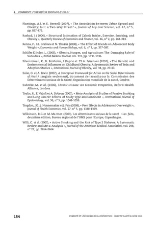 4. COMMENT L’OBÉSITÉ SE PROPAGE-T-ELLE?
L’OBÉSITÉ ET L’ÉCONOMIE DE LA PRÉVENTION : OBJECTIF SANTÉ © OCDE 2010
154
Plantinga, A.J. et S . Bernell (2007), « The Association Be tween Urban Sprawl and
Obesity: Is it a Two-Way Street? », Journal of Regi onal Science, vol. 47, no
5,
pp. 857-879.
Rashad, I. ( 2006), « Structural Estimation of Caloric Intake , Exercise, Smoking, and
Obesity », Quarterly Review of Economics and Finance, vol. 46, no
2, pp. 268-283.
Renna, F., I.B. Grafova et N. Thakur (2008), « The Effect of Friends on Adolescent Body
Weight », Economics and Human Biology, vol. 6, no 3, pp. 377-387.
Schäfer Elinder, L. (2005), « Obesity, Hunger, and Agriculture: The Damaging Role of
Subsidies », British Medical Journal, vol. 331, pp. 1333-1336.
Silventoinen, K., B . Rokholm, J. Kaprio et T.I.A. Sørensen (2010), « The Genetic and
Environmental Influences on Childhood Obesity: A Systematic Review of Twin and
Adoption Studies », International Journal of Obesity, vol. 34, pp. 29-40.
Solar, O. et A. Irwin (2007), A Conceptual Framework for Action on the Social Determinants
of Health [anglais seulement], document de travail pour la Commission des
Déterminants sociaux de la Santé, Organisation mondiale de la santé, Genève.
Suhrcke, M . et al. (2006), Chronic Disease: An Economic Perspective, Oxford Health
Alliance, Londres.
Taylor, R., F. Najafi et A. Dobson (2007), « Meta-Analysis of Studies of Passive Smoking
and Lung Can cer: Effects of Study Type and Continent », International Journal of
Epidemiology, vol. 36, no 5, pp. 1048-1059.
Trogdon, J.G., J. Nonnemaker et J. Pais (2008), « Peer Effects in Adolescent Overweight »,
Journal of Health Economics, vol. 27, no
5, pp. 1388-1399.
Wilkinson, R.G.et M. Marmot (2003), Les déterminants sociaux de la santé : Les faits,
deuxième édition, Bureau régional de l’OMS pour l’Europe, Copenhague.
Willi, C. et al. (2007), « Active Smoking and the Risk of Type 2 Diabetes: A Systematic
Review and Met a-Analysis », Journal of the American Medical Association, vol. 298,
no
22, pp. 2654-2664.
 
