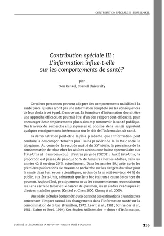 CONTRIBUTION SPÉCIALE III : DON KENKEL
L’OBÉSITÉ ET L’ÉCONOMIE DE LA PRÉVENTION : OBJECTIF SANTÉ © OCDE 2010
155
ANNEXE 4.A1
Contribution spéciale III :
L’information influe-t-elle
sur les comportements de santé?
par
Don Kenkel, Cornell University
Certaines personnes peuvent adopter des comportements nuisibles à la
santé parce qu’elles n’ont pas une information complète sur les conséquences
de leur choix à cet égard. Dans ce cas, la fourniture d’information devrait être
une approche efficace, et pourrait être d’un bon rapport coût-efficacité, pour
encourager des c omportements plus sains et p romouvoir la santé publique.
Des tr avaux de recherche empi riques en éc onomie de la santé apportent
quelques enseignements intéressants sur le rôle de l’information de santé.
La démo nstration peut-êtr e la plus p robante que l ’information peut
conduire à des compor tements plus sains pr ovient de la lu tte c ontre l e
tabagisme. Au cours de la seconde moitié du XXe
siècle, la prévalence de l a
consommation de tabac chez les adultes a connu une baisse spectaculaire aux
États-Unis et dans beaucoup d’autres pa ys de l’OCDE . Aux É tats-Unis, la
proportion est passée de presque 50 % de fumeurs chez les adultes, dans les
années 40, à en viron 20 % actuellement. Dans les années 50, juste après les
premières publications de travaux de recherche sur les dangers du tabac pour
la santé dans les revues scientifiques, moins de la m oitié (environ 44 %) du
public, aux États-Unis, admettait que le ta bac était un e cause de ca ncer du
poumon. Aujourd’hui, pratiquement tous les consommateurs reconnaissent
les liens entre le ta bac et l e cancer du poumon, les m aladies cardiaques et
d’autres maladies graves (Kenkel et Chen 2000; Cheng et al., 2009).
Une série d’études économétriques donnent des estimations quantitatives
concernant l’impact causal des changements dans l’information santé sur la
consommation de ta bac (Hamilton, 1972 ; Lewit et al., 1981 ; Schneider et al.,
1981; Blaine et Reed, 1994). Ces études utilisent des « chocs » d’information,
Contribution spéciale III : Don Kenkel
 