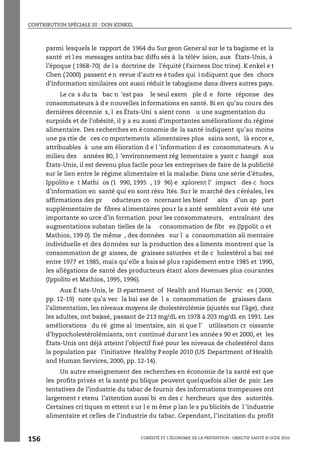 CONTRIBUTION SPÉCIALE III : DON KENKEL
L’OBÉSITÉ ET L’ÉCONOMIE DE LA PRÉVENTION : OBJECTIF SANTÉ © OCDE 2010
156
parmi lesquels le rapport de 1964 du Sur geon General sur le ta bagisme et la
santé et l es messages antita bac diffu sés à la télév ision, aux États-Unis, à
l’époque ( 1968-70) de l a doctrine de l’équité ( Fairness Doc trine). K enkel e t
Chen ( 2000) passent e n revue d’autr es é tudes qui i ndiquent que des chocs
d’information similaires ont aussi réduit le tabagisme dans divers autres pays.
Le ca s du ta bac n ’est pas le seul exem ple d e forte réponse des
consommateurs à d e nouvelles informations en santé. Bi en qu’au cours des
dernières décennie s, l es États-Uni s aient conn u une augmentation du
surpoids et de l’obésité, il y a eu aussi d’importantes améliorations du régime
alimentaire. Des recherches en économie de la santé indiquent qu’au moins
une pa rtie de ces co mportements alimentaires plus sains sont, là encor e,
attribuables à une am élioration d e l ’information d es consommateurs. A u
milieu des années 80, l ’environnement rég lementaire a yant c hangé aux
États-Unis, il est devenu plus facile pour les entreprises de faire de la publicité
sur le lien entre le régime alimentaire et la maladie. Dans une série d’études,
Ippolito e t Mathi os (1 990, 1995 , 19 96) e xplorent l’ impact des c hocs
d’information en santé qui en sont résu ltés. Sur le marché des céréales, les
affirmations des pr oducteurs co ncernant les bienf aits d’un ap port
supplémentaire de fibres alimentaires pour la s anté semblent avoir été une
importante so urce d’in formation pour les consommateurs, entraînant des
augmentations substan tielles de la consommation de fibr es (Ippolit o et
Mathios, 199 0). De même , des données sur l a consommation ali mentaire
individuelle et des données sur la production des a liments montrent que la
consommation de gr aisses, de graisses saturées et de c holestérol a bai ssé
entre 1977 et 1985, mais qu’elle a bais sé plus rapidement entre 1985 et 1990,
les allégations de santé des producteurs étant alors devenues plus courantes
(Ippolito et Mathios, 1995, 1996).
Aux É tats-Unis, le D epartment of Health and Human Servic es ( 2000,
pp. 12-19) note qu’a vec la bai sse de l a consommation de graisses dans
l’alimentation, les niveaux moyens de cholestérolémie (ajustés sur l’âge), chez
les adultes, ont baissé, passant de 213 mg/dL en 1978 à 203 mg/dL en 1991. Les
améliorations du ré gime al imentaire, ain si que l’ utilisation cr oissante
d’hypocholestérolémiants, on t continué durant l es année s 90 et 2000, et les
États-Unis ont déjà atteint l’objectif fixé pour les niveaux de cholestérol dans
la population par l’initiative Healthy People 2010 (US Department of Health
and Human Services, 2000, pp. 12-14).
Un autre enseignement des recherches en économie de la santé est que
les profits privés et la santé pu blique peuvent quelquefois aller de pair. Les
tentatives de l’industrie du tabac de fournir des informations trompeuses ont
largement r etenu l’attention aussi bi en des c hercheurs que des autorités.
Certaines cri tiques m ettent s ur l e m ême p lan le s pu blicités de l ’industrie
alimentaire et celles de l’industrie du tabac. Cependant, l’incitation du profit
 