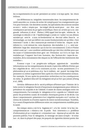 CONTRIBUTION SPÉCIALE III : DON KENKEL
L’OBÉSITÉ ET L’ÉCONOMIE DE LA PRÉVENTION : OBJECTIF SANTÉ © OCDE 2010
158
les co mportements d e sa nté persistent un certai n te mps après les chocs
initiaux.
Les différences ou inégalités transversales dans les comportements de
santé associées au niveau de scolar ité compliquent les enseignements que
l’on peut formuler. Ces dernières années, les spécialistes des sciences sociales
se sont r endu c ompte que les inégal ités de santé peuv ent être une
conséquence perverse du pr ogrès scientifique. Dans un article qui a eu une
grande influence, Li nk et Phelan ( 1995) appel lent les spéc ialistes de la
sociologie m édicale e t de l ’épidémiologie s ociale à é tudier l es con ditions
sociales qui sont le s caus es fondamental es des mal adies. Dans le ur
terminologie, un trait qui définit ces causes fondamentales est qu’elles « font
intervenir l ’accès à des r essources pe rmettant d’ éviter les risques ou de
réduire à u n mi nimum les cons équences des maladies […] », avec une
définition large des ressources qui inclut les connaissances. Link et Phelan
notent aussi qu’ « une condition additionnelle qui doit être vérifiée pour que
les cause s f ondamentales émer gent est l’évolution au f il d u te mps des
maladies qui f rappent les ê tres humains, des facteurs de r isque de ces
maladies, de la connaissance des risques ou de l’efficacité des traitements des
maladies ».
À mesur e que l es progrès scie ntifiques apportent de nouvelles
informations sur les comportements de santé, il peut être difficile d’éviter que
les i négalités de sa nté n e s’a ccentuent, au moi ns tem porairement. U n
phénomène pl us m ystérieux, et p lus tr oublant, est quand les inéga lités
persistent ou même augmentent bien après les chocs d’information initiaux.
Par exemple, 50 ans après les premières recherches sur les conséquences
du tabac, le gradient éducatif du tabagisme est pl us fort que jamais (Cheng
et al., 2009).
Certains défenseurs de la santé publique affirment que l ’histoire de la
lutte contre le tabagisme fournit d’importants enseignements pour réduire la
prévalence du surpoids et de l’obésité. Il existe de claires analogies entre ces
comportements. Par e xemple, le tabagisme et le s urpoids ou l ’obésité sont
parmi les premières causes de maladies chroniques graves et de décès. Ces
deux c omportements présentent d es i négalités marquée s en f onction du
niveau de scolarité ou d’autres aspects du statut socioéconomique. Toutefois,
il y a aussi d’importantes différences entre ces comportements nuisibles pour
la santé.
Par compar aison a vec le ta bagisme et l a lu tte contre le ta bac, les
comportements en r elation a vec le poids font intervenir u n problème
d’information pl us c omplexe et n écessitent une réponse pl us sub tile des
pouvoirs publics. Pour le tabagisme, le message est assez simple – le tabac
tue – et, dans la plupart des pays, les paquets de cigarettes doivent porter des
 