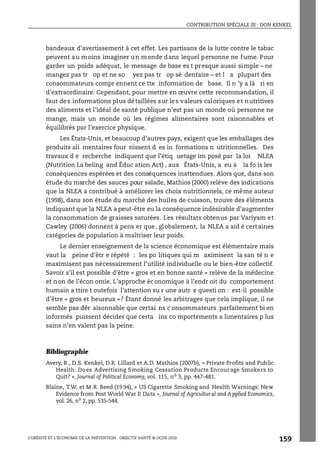 CONTRIBUTION SPÉCIALE III : DON KENKEL
L’OBÉSITÉ ET L’ÉCONOMIE DE LA PRÉVENTION : OBJECTIF SANTÉ © OCDE 2010
159
bandeaux d’avertissement à cet effet. Les partisans de la lutte contre le tabac
peuvent au moins imaginer un monde dans lequel personne ne fume. Pour
garder un poids adéquat, le message de base es t presque aussi simple – ne
mangez pas tr op et ne so yez pas tr op sé dentaire – et l a plupart des
consommateurs compr ennent ce tte information de base. Il n ’y a là ri en
d’extraordinaire. Cependant, pour mettre en œuvre cette recommandation, il
faut des informations plus détaillées sur les valeurs caloriques et nutritives
des aliments et l’idéal de santé publique n’est pas un monde où personne ne
mange, mais un monde où les régimes alimentaires sont raisonnables et
équilibrés par l’exercice physique.
Les États-Unis, et beaucoup d’autres pays, exigent que les emballages des
produits ali mentaires four nissent d es in formations n utritionnelles. Des
travaux d e recherche indiquent que l’étiq uetage im posé par la loi NLEA
(Nutrition La beling and Éduc ation Act) , aux États-Unis, a eu à la fo is les
conséquences espérées et des conséquences inattendues. Alors que, dans son
étude du marché des sauces pour salade, Mathios (2000) relève des indications
que la NLEA a contribué à améliorer les choix nutritionnels, ce même auteur
(1998), dans son étude du marché des huiles de cuisson, trouve des éléments
indiquant que la NLEA a peut-être eu la conséquence indésirable d’augmenter
la consommation de graisses saturées. Les résultats obtenus par Variyam et
Cawley (2006) donnent à pens er que, globalement, la NLEA a aid é certaines
catégories de population à maîtriser leur poids.
Le dernier enseignement de la science économique est élémentaire mais
vaut la peine d’êtr e répété : les po litiques qui m aximisent la san té n e
maximisent pas nécessairement l’utilité individuelle ou le bien-être collectif.
Savoir s’il est possible d’être « gros et en bonne santé » relève de la médecine
et non de l’écon omie. L’approche économique à l’endr oit du comportement
humain a ttire t outefois l’attention su r une autr e questi on : est-il possible
d’être « gros et heureux »? Étant donné les arbitrages que cela implique, il ne
semble pas dér aisonnable que certai ns c onsommateurs parfaitement bi en
informés puissent décider que certa ins co mportements a limentaires p lus
sains n’en valent pas la peine.
Bibliographie
Avery, R., D.S. Kenkel, D.R. Lillard et A.D. Mathios (2007b), « Private Profits and Public
Health: Does Advertising Smoking Cessation Products Encourage Smokers to
Quit? », Journal of Political Economy, vol. 115, no
3, pp. 447-481.
Blaine, T.W. et M.R. Reed (19 94), « US Cigarette Smoking and Health Warnings: New
Evidence from Post World War II Data », Journal of Agricultural and A pplied Economics,
vol. 26, no 2, pp. 535-544.
 
