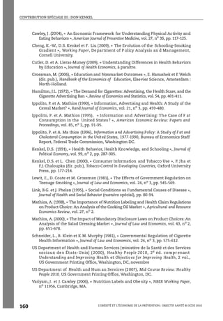 CONTRIBUTION SPÉCIALE III : DON KENKEL
L’OBÉSITÉ ET L’ÉCONOMIE DE LA PRÉVENTION : OBJECTIF SANTÉ © OCDE 2010
160
Cawley, J. (2004), « An Economic Framework for Understanding Physical Activity and
Eating Behaviors », American Journal of Preventive Medicine, vol. 27, no
3S, pp. 117-125.
Cheng, K.-W., D.S. Kenkel et F. Liu (2009), « The Evolution of the Schooling-Smoking
Gradient », Working Paper, Department of P olicy Analysis an d Management,
Cornell University.
Cutler, D. et A. Lleras-Muney (2009), « Understanding Differences in Health Behaviors
by Education », Journal of Health Economics, à paraître.
Grossman, M. (2006), « Education and Nonmarket Outcomes », E. Hanushek et F. Welch
(dir. pub.), Handbook of the Economics of Education, Elsevier Science, Amsterdam :
North-Holland.
Hamilton, J.L. (1972), « The Demand for Cigarettes: Advertising, the Health Scare, and the
Cigarette Advertising Ban », Review of Economics and Statistics, vol. 54, pp. 401-411.
Ippolito, P. et A. Mathios (1990), « Information, Advertising and Health: A Study of the
Cereal Market? », Rand Journal of Economics, vol. 21, no
3, pp. 459-480.
Ippolito, P. et A. Mathios (1995), « Information and Advertising: The Case of F at
Consumption in the United States? », American Economic Review: Papers and
Proceedings, vol. 85, no
2, pp. 91-95.
Ippolito, P. et A. Ma thios (1996), Information and Advertising Policy: A Stud y of F at and
Cholesterol Consumption in the United States, 1977-1990, Bureau of Economics Staff
Report, Federal Trade Commission, Washington DC.
Kenkel, D.S. (1991), « Health Behavior, Health Knowledge, and Schooling », Journal of
Political Economy, vol. 99, no
2, pp. 287-305.
Kenkel, D.S. et L. Chen (2000), « Consumer Information and Tobacco Use », P. Jha et
F.J. Chaloupka (dir. pub.), Tobacco Control in Developing Countries, Oxford University
Press, pp. 177-214.
Lewit, E., D. Coate et M. Grossman (1981), « The Effects of Government Regulation on
Teenage Smoking », Journal of Law and Economics, vol. 24, no
3, pp. 545-569.
Link, B.G. et J. Phelan (1995), « Social Conditions as Fundamental Causes of Disease »,
Journal of Health and Social Behavior (numéro spécial), pp. 80-94.
Mathios, A. (1998), « The Importance of Nutrition Labeling and Health Claim Regulations
on Product Choice: An Analysis of the Cooking Oil Market », Agricultural and Resource
Economics Review, vol. 27, no 2.
Mathios, A. (2000), « The Impact of Mandatory Disclosure Laws on Product Choices: An
Analysis of the Salad Dressing Market », Journal of Law and Economics, vol. 43, no
2,
pp. 651-678.
Schneider, L., B. Klein et K.M. Murphy (1981), « Governmental Regulation of Cigarette
Health Information », Journal of Law and Economics, vol. 24, no 3, pp. 575-612.
US Department of Health and Human Services [ministère de la Santé et des Services
sociaux de s Ét ats-Unis] ( 2000), Healthy P eople 2010, 2e
éd. compr enant
Understanding and Improving Health et Objectives for Improving Health, 2 vol.,
US Government Printing Office, Washington, DC, novembre
US Department of Health and Hum an Services (2007), Mid Course Review: Healthy
People 2010. US Government Printing Office, Washington, DC.
Variyam, J. et J. Cawley (2006), « Nutrition Labels and Obe sity », NBER Working Paper,
no 11956, Cambridge, MA.
 