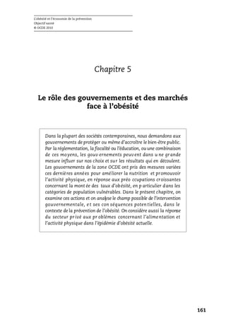 L’obésité et l’économie de la prévention
Objectif santé
© OCDE 2010
161
Chapitre 5
Le rôle des gouvernements et des marchés
face à l’obésité
Dans la plupart des sociétés contemporaines, nous demandons aux
gouvernements de protéger ou même d’accroître le bien-être public.
Par la réglementation, la fiscalité ou l’éducation, ou une combinaison
de ces moyens, les gouv ernements peuvent dans u ne grande
mesure influer sur nos choix et sur les résultats qui en découlent.
Les gouvernements de la zone OCDE ont pris des mesures variées
ces dernières années pour améliorer la nutrition et promouvoir
l’activité physique, en réponse aux préo ccupations croissantes
concernant la mont ée des taux d’obésité, en p articulier dans les
catégories de population vulnérables. Dans le présent chapitre, on
examine ces actions et on analyse le champ possible de l’intervention
gouvernementale, e t ses con séquences poten tielles, dans le
contexte de la prévention de l’obésité. On considère aussi la réponse
du secteur pr ivé aux pr oblèmes concernant l’alimentation et
l’activité physique dans l’épidémie d’obésité actuelle.
 