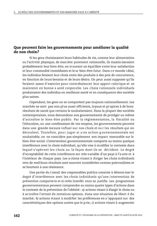5. LE RÔLE DES GOUVERNEMENTS ET DES MARCHÉS FACE À L’OBÉSITÉ
L’OBÉSITÉ ET L’ÉCONOMIE DE LA PRÉVENTION : OBJECTIF SANTÉ © OCDE 2010
162
Que peuvent faire les gouvernements pour améliorer la qualité
de nos choix?
Si les gens choisissaient leurs habitudes de vie, comme leur alimentation
ou l’activité physique, de man ière purement rationnelle, ils maxim iseraient
probablement leur bien-être, en trouvant un équilibre entre leur satisfaction
et leur commodité immédiates et le ur bien-être futur. Dans c e monde i déal,
les individus feraient leur choix entre des produits à des prix de concurrence,
en fonction de leurs besoins et de leurs désirs. On peut aussi supposer qu’ils
feraient assez d’exercice pour contrebalancer leur apport calorique et se
maintenir en bonne s anté corporelle. Les choix rationnels individuels
produiraient des individus en meilleure santé et en conséquence des sociétés
plus saines.
Cependant, les gens ne se comportent pas toujours rationnellement. Les
marchés ne sont pas non pl us aussi efficients, loyaux et pr opices à de bons
résultats de santé que certains le souhaiteraient. Dans la plupart des sociétés
contemporaines, nous demandons aux gouvernements de protéger ou même
d’accroître le bien-être pu blic. Par la régl ementation, la fiscalité ou
l’éducation, ou une combinaison de ces moyens, les gouvernements peuvent
dans une grande mesure influer sur nos choix et su r les résultats qui en
découlent. Toutefois, pou r jug er si u ne action g ouvernementale est
souhaitable, on ne considère pas simplement son impact mesurable sur le
bien-être social. L’intervention gouvernementale comporte au moins quelque
interférence avec le choix individuel, qu’elle vise à modifier le contexte dans
lequel s’opèr ent le s choix ou la façon dont ils se dé cident. Le degré
d’acceptabilité de cette interférence est très variable d’un pays à l’a utre et à
l’intérieur de chaque pays. Les a ctions visant à diriger les choix individuels
vers de meilleurs résultats sont souvent considérées comme paternalistes et
se heurtent à une résistance.
Une partie du t ravail des responsables publics consiste à déterm iner le
degré d’interférence avec les choix individuels qu’une intervention de
prévention comportera et si cette interfér ence se justifie. Les programmes
gouvernementaux peuvent comprendre au moins quatre types d’actions dans
le contexte de la prévention de l’obésité : a) actions visant à élargir le choix ou
à accroître l’attrait de certaines options, dans une situation de libert é du
marché; b) actions visant à modifier les préférences en s ’appuyant sur des
caractéristiques des options autres que le prix; c) actions visant à augmenter
 