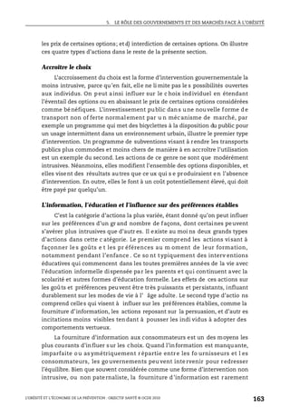 5. LE RÔLE DES GOUVERNEMENTS ET DES MARCHÉS FACE À L’OBÉSITÉ
L’OBÉSITÉ ET L’ÉCONOMIE DE LA PRÉVENTION : OBJECTIF SANTÉ © OCDE 2010
163
les prix de certaines options; et d) interdiction de certaines options. On illustre
ces quatre types d’actions dans le reste de la présente section.
Accroître le choix
L’accroissement du choix est la forme d’intervention gouvernementale la
moins intrusive, parce qu’en fait, elle ne li mite pas le s possibilités ouvertes
aux individus. On peut ainsi influer sur le c hoix individuel en étendant
l’éventail des options ou en abaissant le prix de certaines options considérées
comme bénéfiques. L’investissement public dans une nouvelle forme de
transport non of ferte normalement par u n mécanisme de marché, par
exemple un programme qui met des bicyclettes à la disposition du public pour
un usage intermittent dans un environnement urbain, illustre le premier type
d’intervention. Un programme de subventions visant à rendre les transports
publics plus commodes et moins chers de manière à en accroître l’utilisation
est un exemple du second. Les actions de ce genre ne sont que modérément
intrusives. Néanmoins, elles modifient l’ensemble des options disponibles, et
elles visent des résultats autres que ce ux qui s e produiraient en l’absence
d’intervention. En outre, elles le font à un coût potentiellement élevé, qui doit
être payé par quelqu’un.
L’information, l’éducation et l’influence sur des préférences établies
C’est la catégorie d’actions la plus variée, étant donné qu’on peut influer
sur les préférences d’un gr and nombre de façons, dont certaines peuvent
s’avérer plus intrusives que d’autr es. Il existe au moi ns deux grands types
d’actions dans cette c atégorie. Le premier comprend les actions visant à
façonner le s goûts e t les pr éférences au m oment de leur formation,
notamment pendant l’enfance . Ce so nt typiquement des interv entions
éducatives qui commencent dans les toutes premières années de la vie avec
l’éducation informelle dispensée par les parents et qui continuent avec la
scolarité et autres formes d’éducation formelle. Les effets de ces actions sur
les goûts et préférences peuvent être très puissants et persistants, influant
durablement sur les modes de vie à l’ âge adulte. Le second type d’actio ns
comprend celles qui visent à influer sur les préférences établies, comme la
fourniture d’information, les actions reposant sur la persuasion, et d’autr es
incitations moins visibles tendant à pousser les indi vidus à adopter des
comportements vertueux.
La fourniture d’information aux consommateurs est un des moyens les
plus courants d’influer sur les choix. Quand l’information est manquante,
imparfaite o u as ymétriquement r épartie entre les fo urnisseurs et l es
consommateurs, les go uvernements peu vent inte rvenir pour redresser
l’équilibre. Bien que souvent considérée comme une forme d’intervention non
intrusive, ou non paternaliste, la fourniture d’information est rarement
 