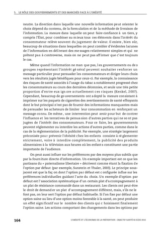 5. LE RÔLE DES GOUVERNEMENTS ET DES MARCHÉS FACE À L’OBÉSITÉ
L’OBÉSITÉ ET L’ÉCONOMIE DE LA PRÉVENTION : OBJECTIF SANTÉ © OCDE 2010
164
neutre. La direction dans laquelle une nouvelle information peut orienter le
choix dépend du contenu, de la formulation et de la méthode de livraison de
l’information. La mesure dans laquelle on peut faire confiance à un tiers, y
compris l’État, pour combiner au m ieux tous ces éléments dans l’intérêt du
consommateur relève souvent du jugement de valeur. Il existe , bien sûr,
beaucoup de situations dans lesquelles on peut combler d’évidentes lacunes
de l’information en dél ivrant des me ssages relativement simples et qui ne
prêtent pas à controverse, mais on ne peut pas aff irmer que c’est toujours
le cas.
Même quand l’information ne man que pas, l es gouvernements ou de s
groupes représentant l’intérêt gé néral pe uvent souhaiter renforcer un
message particulier pour persuader les consommateurs et diriger leurs choix
vers les résultats jugés bénéfiques pour ceux-ci. Par exemple, la connaissance
des risques de santé associés à l’usage du tabac a notablement progressé chez
les consommateurs au cours des dernières décennies, et seule une très petite
proportion d’en tre eux ign ore a ctuellement c es r isques (Kenkel, 2 007).
Cependant, beaucoup de go uvernements ont adopté la mesure consistant à
imprimer sur les paquets de cigarettes des avertissements de santé effrayants
dont le but principal n’est pas de fournir des informations manquantes mais
de persuader les acheteurs de limiter leur consommation en renforçant un
message connu. De même , une intervention peut avoir pour but de contrer
l’influence et les tentatives de persua sion d’autres parties qui ne so nt pas
jugées de l’intérêt des consommateurs. P our ce faire, les gouvernements
peuvent réglementer ou interdire les actions d’autres parties, comme dans le
cas de la réglementation de la publicité. Par exemple, une stratégie largement
préconisée pour prévenir l’obésité chez les enfants consiste à ré glementer
strictement, voire à interdire compl ètement, la publicité de s produits
alimentaires à la télévision aux heures où les enfant s constituent une partie
importante de l’audience.
On peut aussi influer sur les préférences par des moyens plus subtils que
par la fourniture directe d’information. Un exemple important est ce que les
partisans du « paternalisme libertaire » décrivent comme étant la fixation de
l’option par défaut (par exemple, Sunstein et Thaler, 2003). Le principe sous-
jacent est que la faç on dont l’option par défaut est c onfigurée influe sur les
préférences individuelles guidant l’acte du choix. Un exemple d’option par
défaut est l’ association systématique d’un certain plat d’a ccompagnement à
un plat de résistance commandé dans un restaurant. Les clients ont peut-être
le droit de demand er un plat d’accompagnement différent, mais, s’ils ne le
font pas, on leur sert l’option par défaut habituelle. Si l’on fixe par défaut une
option saine au lieu d’une option moins favorable à la santé, on peut produire
un effet signi ficatif sur le nombre des clients qui c hoisissent finalement
l’option saine. Les actions comportant des changements dans les options par
 