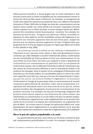 5. LE RÔLE DES GOUVERNEMENTS ET DES MARCHÉS FACE À L’OBÉSITÉ
L’OBÉSITÉ ET L’ÉCONOMIE DE LA PRÉVENTION : OBJECTIF SANTÉ © OCDE 2010
165
défaut peuvent interférer à divers degrés avec le choix individuel et être
perçues comme plus ou moins acceptables par les consommateurs suivant la
nature des choix qu’elles visent à influencer. Par exemple, un changement de
l’ordre dans lequel les aliments sont présentés dans une cafétéria d’entreprise
(Sunstein et Thaler, 2003) afin de diriger les choix des consommateurs vers les
options saines semble une action plutôt non intrusive. Cependant, d’autres
actions reposant sur l e même principe, à savoir changer l’option par défaut,
peuvent être ressenties comme beaucoup plus i ntrusives. Par exemple, les
mesures qui font du don d’organes une option pa r défaut, an nulable en
déposant un refus explicite, ont été considérées comme très litigieuses et ont
rencontré une farouche opposition dans de nom breux pays, malgré des
preuves que ces mesures peuvent augmenter l es dons d’organes dans une
proportion de 25 à 30 % par rapport aux pays où l’option par défaut est le refus
du don (Abadie et Gay, 2006).
Les ac tions qui vis ent à in fluer su r les choix par l’information e t
l’éducation ne sont pas sans coûts, même si elles sont généralement moins
coûteuses que celles destinées à accroître l’éventail des options. L’information
est une marchandise qu’il faut pr oduire et livrer aux consommateurs si l’on
veut influer sur leurs choix. Les coûts que comporte la mise à disposition de
l’information aux consommateurs au gmentent avec la com plexité de
l’information requise, avec la difficulté d’atteindre la cible de l’information par
des canaux de communication efficients et avec la nécessité de réitérer et de
renforcer les messages. Dans la mesure où les campagnes d’information sont
financées par des fonds publics, les contribuables paient la note et les coûts
sont supportés aussi bien par ceux qui n’ont pas de comportements à risque
que par les autr es. Les actio ns t endant à réglement er la fournitur e
d’information et l’usage de la persuasion dans un environnement de marché
comportent généralement de moindres coûts, liés pr incipalement à la
répression des infractions, mais il con vient aussi de no ter que ces actions
peuvent entraîner des changements de prix pour les co nsommateurs et l es
produits concernés. P ar exemple, les mesures d’étiquetage obligatoire des
produits alime ntaires impose nt aux fa bricants de comm uniquer des
informations au consommateur à un très faible coût pour les deniers publics,
mais ces fabricants supportent des coûts supplémentaires et ils peuvent être
tentés de les recouvrer aux dépens des consommateurs en augmentant les
prix de détail. Les actions visant à changer les options par défaut sont aussi
généralement de nature réglementaire et ont génér alement, sur le plan des
coûts, des implications similaires à celles de la réglementation de la publicité.
Élever le prix des options préjudiciables à la santé
Les gouvernements peuvent aussi influer sur les choix en élevant le prix
des comportements préjudiciables à l a santé. Un e xemple classique est la
 
