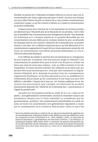 5. LE RÔLE DES GOUVERNEMENTS ET DES MARCHÉS FACE À L’OBÉSITÉ
L’OBÉSITÉ ET L’ÉCONOMIE DE LA PRÉVENTION : OBJECTIF SANTÉ © OCDE 2010
166
fiscalité, en particu lier l’utilisation d’impôts indirects et aut res taxes sur la
consommation des biens jugés mauvais pour la santé. Ces mes ures fiscales
ont pour effet d’élever les prix au-dessus de ce que certains consommateurs
consentent à payer, ce qui les conduit à réduire ou à cesser la consommation
du produit indésirable.
L’impact précis de la taxation de la consommation de certains produits
est déterminé par l’élasticité-prix de la demande de ces produits, c’est-à-dire
par la sensibilité des consommateurs aux changements de prix. Une demande
est in élastique si la variation relative de la qua ntité dem andée pa r le s
consommateurs est plus faible que la v ariation relative du prix. La demande
est élastique dans le cas contraire. L’élasticité de la demande pour un produit
soumis à une taxe est un élément important par ce qu’elle détermine si le s
consommateurs augmenteront la part de leur revenu personnel consacrée à la
forme de consommation cons idérée (d emande inélastique ) ou s’ils la
réduiront (demande élastique).
Il est difficile de prédire la réaction des consommateurs au changement
de prix induit par la taxation. Cert ains peuvent réagir en réduisant l eur
consommation de produits bons pour la santé a fin de pouv oir acheter les
biens peu sains de venus plus coûteux , avec un effet contraire au but de
l’imposition. D’autres peuvent chercher des substituts au pr oduit taxé, qui
peuvent être aussi mauvais pour la s anté que celui consommé à l’orig ine.
Suivant l’élasticité de la demande du produit ta xé, les consommateurs
supporteront finalement un far deau pécuniaire accru ou modifieront la
combinaison des pr oduits qu’ils consomment d’une façon qui peut être
difficile à identifier. L’impact de la taxe sur les recettes publiques et sur les
revenus de s fou rnisseurs ( par e xemple, le s fa bricants de pr oduits
alimentaires) dépendra de l ’élasticité de la demande des c onsommateurs à
l’égard du produit taxé*.
Les taxes sur les produits associés au mode de vi e, ou « taxes sur le
péché », sont généralement controversées. Certains le ressentent comme une
interférence abusive avec l e choix i ndividuel ou considèr ent que les
gouvernements « profitent » des comportements préjudiciables à la santé. En
outre, les taxes à la consommation sont généralement régressives, à moins
que la consommation ne se concent re chez les plus r iches, ce qui n’est
* Parmi les produits associés au mode de vie, on sait que la demande de cigarettes est,
de manière générale, inélastique (Gallet et List, 2003) mais avec des différences entre
les catégories sociales (Townsend et al., 1994; Madden, 2007). La demande de
boissons alcooliques a généralement une élas ticité d’environ –1 (ni élastique, ni
inélastique) (Fogarty, 2004; Gallet, 2007). La demande de produits alimentaires est,
de manière générale, plutôt inélastique, mais la demande de produits alimentaires
particuliers peut être assez élasti que en raison de la disponibilité possible de
substituts.
 