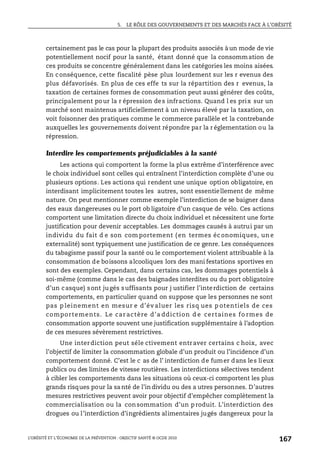 5. LE RÔLE DES GOUVERNEMENTS ET DES MARCHÉS FACE À L’OBÉSITÉ
L’OBÉSITÉ ET L’ÉCONOMIE DE LA PRÉVENTION : OBJECTIF SANTÉ © OCDE 2010
167
certainement pas le cas pour la plupart des produits associés à un mode de vie
potentiellement nocif pour la santé, étant donné que la consommation de
ces produits se concentre généralement dans les catégories les moins aisées.
En conséquence, cette fiscalité pèse plus lourdement sur les r evenus des
plus défavorisés. En plus de ces effe ts sur la répartition des r evenus, la
taxation de certaines formes de consommation peut aussi générer des coûts,
principalement pour la r épression des infractions. Quand l es prix sur un
marché sont maintenus artificiellement à un niveau élevé par la taxation, on
voit foisonner des pratiques comme le commerce parallèle et la contrebande
auxquelles les gouvernements doivent répondre par la r églementation ou la
répression.
Interdire les comportements préjudiciables à la santé
Les actions qui comportent la forme la plus extrême d’interférence avec
le choix individuel sont celles qui entraînent l’interdiction complète d’une ou
plusieurs options. Les actions qui rendent une unique option obligatoire, en
interdisant implicitement toutes les autres, sont essentiellement de même
nature. On peut mentionner comme exemple l’interdiction de se baigner dans
des eaux dangereuses ou le port ob ligatoire d’un casque de vélo. Ces actions
comportent une limitation directe du choix individuel et nécessitent une forte
justification pour devenir acceptables. Les dommages causés à autrui par un
individu du fait d e son com portement ( en termes éc onomiques, un e
externalité) sont typiquement une justification de ce genre. Les conséquences
du tabagisme passif pour la santé ou le comportement violent attribuable à la
consommation de boissons alcooliques lors des mani festations sportives en
sont des exemples. Cependant, dans certains cas, les dommages potentiels à
soi-même (comme dans le cas des baignades interdites ou du port obligatoire
d’un casque) sont jugés suffisants pour j ustifier l’interdiction de certains
comportements, en particulier quand on suppose que les personnes ne sont
pas p leinement en mesur e d’év aluer les risq ues p otentiels de ces
comportements. Le car actère d’a ddiction d e certaines fo rmes de
consommation apporte souvent une justification supplémentaire à l’adoption
de ces mesures sévèrement restrictives.
Une interdiction peut séle ctivement entraver certains c hoix, avec
l’objectif de limiter la consommation globale d’un produit ou l’incidence d’un
comportement donné. C’est le c as de l’ interdiction de fumer dans les lieux
publics ou des limites de vitesse routières. Les interdictions sélectives tendent
à cibler les comportements dans les situations où ceux-ci comportent les plus
grands risques pour la sa nté de l’in dividu ou des a utres personnes. D’autres
mesures restrictives peuvent avoir pour objectif d’empêcher complètement la
commercialisation ou la consommation d’un produit. L’interdiction des
drogues ou l’interdiction d’ingrédients alimentaires jugés dangereux pour la
 