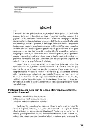 L’obésité et l’économie de la prévention
Objectif santé
© OCDE 2010
15
Résumé
L’obésité est une préoccupation majeure pour les pa ys de l’O CDE dans le
domaine de la sant é. Exploitant un large éventail de donnée s émanant de s
pays de l’OCDE, de niveau individuel et pour l’ensemble de la population, cet
ouvrage présente des analyses de tendances de l’obésité, explore les facteurs
complexes qui causent l’épidémie et développe une évaluation de l’impact des
interventions engagées pour lutter contre ce problème. Il fournit de nouvelles
informations sur l es stratégies de prévention les plus efficaces et les plus
performantes au regard de leur coût, examinant le rôle respectif des individus,
des groupes sociaux, de l’industrie et des po uvoirs publics, et analysant les
conséquences de c es observations pour le déplo iement de politiques
publiques destinées à faire face à ce qui est l’une des plus grandes urgences de
notre époque sur le plan de la santé publique.
Cet ouvrage présente une approche économique de la prév ention des
maladies chroniques, reconnaissant l’importance d’objectifs humains qui
peuvent être e n c oncurrence avec l a recherche d’une b onne s anté et
l’importance des contraintes sociales et matérielles qui influent sur les choix
et les comportements individuels. Une approche économique vise à mettre en
évidence les facteurs possibles, spécifiquement les défaillances du marché,
qui limitent les possibilités pour les individus de fair e des choix de vie
favorables à la santé, et visent à concevoir des stratégies adaptées pour pallier
ces défaillances.
Quels sont les coûts, sur le plan de la santé et sur le plan économique,
associés à l’obésité?
Le chapitre 1 situe l’obésité dans le contexte
de l’accroissement de la charge des maladies
chroniques et examine l’étendue du problème
La charge des maladies chroniques est liée en grande partie au mode de
vie, le tabagisme, l’obésité, le régime alimentaire et le manque d’activité
physique jouant un rôle déterminant à cet égard. Des travaux de recherche ont
montré que les personnes qui sont physiquement actives, qui ne fument pas,
qui ont une consommation modérée d’alcool et qui mangen t beaucoup de
 
