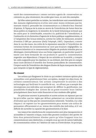 5. LE RÔLE DES GOUVERNEMENTS ET DES MARCHÉS FACE À L’OBÉSITÉ
L’OBÉSITÉ ET L’ÉCONOMIE DE LA PRÉVENTION : OBJECTIF SANTÉ © OCDE 2010
168
santé des consommateurs c omme cert ains agents de conservation ou
colorants ou, plus récemment, les acides gras trans, en sont des exemples.
Qu’elles soient partielles ou totales, les interdictions sont essentiellement
des mesures réglementaires et el les sont ainsi moins coûteuses que les
mesures visant à persuader les consommateurs ou à étendre leur éventail
d’options. À l’époque de la mise en œuvre de l’interdiction de fumer dans les
lieux publics en Angleterre, le ministère de la Santé britannique estimait que
les coûts pour le contribuable, associés à la publicité de l’interdiction, à
l’embauche et à la formation d’agents de la force publique supplémentaires, et
à l’adaptation des locaux existants, comme les salles de restaurant, seraient
d’environ 2 GBP par personne (Daily Telegraph, 2007). Cependant, comme
dans le cas des taxes, les coûts de la répression associée à l’interdiction de
certaines formes de consommation ne sont pas toujours négligeables. La
commercialisation et la consommation illégales de produits interdits peut se
développer, éventuellement sous une forme organisée, en particulier quand il
existe u ne forte d emande de c es pr oduits et quand la consommation
engendre une dépendance. L’impact de ces activités sur la société, y compris
les coûts supportés pour les réprimer, le cas échéant, doit être pris en compte
dans toute décision d’interdire des formes particulières de consommation.
L’impact social de l’interdiction des drogues illustre de façon marquante les coûts
que comporte ce type de réglementation.
En résumé
Les actions qui élargissent le choix ou qui rendent certaines options plus
accessibles sont généralement bien acceptées, malgré les objections de
certains comment ateurs. Ces actions comprennent le sout ien à d es
technologies qui facili tent le contrôle de soi, en offrant par e xemple des
récompenses aux indi vidus qui acceptent de différer la gratification. Les
possibilités d’adopter des actions de ce g enre tr ouvent leurs limites
principalement dans leurs coûts financiers et leur modeste effet global.
On préconise souvent la persuasion et autres actions ne reposant pas sur
les prix telles que les règles par défaut, présentant un caractère minime
d’intrusion qui ne lèse pas les consommateurs rationnels. Toutefois, il y a des
risques à se reposer s ur le s gouvernements po ur m ener u ne actio n de
persuasion efficacement et au mieux des intérêts des indi vidus, et il est
difficile de surveiller la capacité des gouvernements à le faire.
Les taxes et les interdictions de consommation sont plus transparentes et
accessibles à l’ examen critique, mais elles peuvent conduire à de s pertes de
bien-être potentiel lement élevées parce qu ’elles fr appent to us le s
consommateurs sans distinction, y compris ceux qui ont de saines habitudes
de consommation même en l’absence de taxe ou d’interdiction. En pr incipe,
 