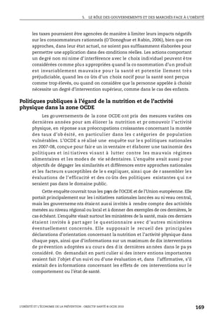 5. LE RÔLE DES GOUVERNEMENTS ET DES MARCHÉS FACE À L’OBÉSITÉ
L’OBÉSITÉ ET L’ÉCONOMIE DE LA PRÉVENTION : OBJECTIF SANTÉ © OCDE 2010
169
les taxes pourraient être agencées de manière à limiter leurs impacts négatifs
sur les consommateurs rationnels (O’Donoghue et Rabin, 2006), bien que ces
approches, dans leur état actuel, ne soient pas suffisamment élaborées pour
permettre une application dans des conditions réelles. Les actions comportant
un degré non mi nime d’interférence avec le choix individuel peuvent être
considérées comme plus appropriées quand la co nsommation d’un produit
est invariablement mauvais e pou r la santé et potentie llement trè s
préjudiciable, quand les co ûts d’un choix nocif pour la santé sont perçus
comme trop élevés, ou quand on considère que la personne appelée à choisir
nécessite un degré d’intervention supérieur, comme dans le cas des enfants.
Politiques publiques à l’égard de la nutrition et de l’activité
physique dans la zone OCDE
Les gouvernements de la zone OCDE ont pris des mesures variées ces
dernières années pour am éliorer la nutrition et pr omouvoir l ’activité
physique, en réponse aux préoccupations croissantes concernant la montée
des taux d’ob ésité, en particul ier dans les c atégories de population
vulnérables. L’OCDE a ré alisé une enquête sur le s politiques nationales
en 2007-08, conçue pour fair e un in ventaire et élaborer une taxinomie des
politiques et ini tiatives vi sant à lutter contre les mau vais régimes
alimentaires et les modes de vie sédentaires. L’enquête avait aussi p our
objectifs de dégager les similarités et différences entre approches nationales
et les facteurs susceptibles de le s expliquer, ainsi que de r assembler les
évaluations de l’efficacité et des co ûts des politiques existantes q ui ne
seraient pas dans le domaine public.
Cette enquêtecouvrait tous les pays de l’OCDE et de l’Union européenne. Elle
portait principalement sur les i nitiatives nationales lancées au ni veau central,
mais les gouverneme nts étaient aussi invités à rendre compte des activités
menées au niveau régional ou local et à donner des exemples de ces dernières, le
cas échéant. L’enquête visait surtout les ministères de la santé, mais ces derniers
étaient i nvités à part ager l e qu estionnaire avec d ’autres mi nistères
éventuellement concernés. Elle supposait le recueil des principales
déclarations d’orientation concernant la nutrition et l’activité physique dans
chaque pays, ainsi que d’informations sur un maximum de dix interventions
de prévention adoptées au cours des d ix dernières années dans le pa ys
considéré. On demandait en parti culier si des interv entions importantes
avaient fait l’objet d’un suivi ou d’une évaluation et, dans l’affirmative, s’il
existait des informations concernant les effets de ces interventions sur le
comportement ou l’état de santé.
 