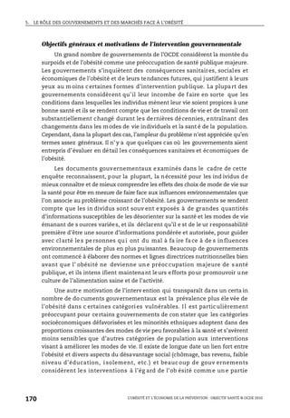 5. LE RÔLE DES GOUVERNEMENTS ET DES MARCHÉS FACE À L’OBÉSITÉ
L’OBÉSITÉ ET L’ÉCONOMIE DE LA PRÉVENTION : OBJECTIF SANTÉ © OCDE 2010
170
Objectifs généraux et motivations de l’intervention gouvernementale
Un grand nombre de gouvernements de l’OCDE considèrent la montée du
surpoids et de l’obésité comme une préoccupation de santé publique majeure.
Les gouvernements s’inquiètent des conséquences sanitaires, sociales et
économiques de l’obésité et de leurs tendances futures, qui justifient à leurs
yeux au m oins c ertaines f ormes d’intervention publique. La plupart des
gouvernements considèrent qu’il leur incombe de faire en sorte que les
conditions dans lesquelles les individus mènent leur vie soient propices à une
bonne santé et ils se rendent compte que les conditions de vie et de travail ont
substantiellement changé durant les dernières décennies, entraînant des
changements dans les modes de vie individuels et la sant é de la population.
Cependant, dans la plupart des cas, l’ampleur du problème n’est appréciée qu’en
termes assez généraux. Il n’ y a que quelques cas où les gouvernements aient
entrepris d’évaluer en détail les conséquences sanitaires et économiques de
l’obésité.
Les documents gouvernementaux examinés dans le cadre de cette
enquête reconnaissent, pour la plupart, la nécessité pour les ind ividus de
mieux connaître et de mieux comprendre les effets des choix de mode de vie sur
la santé pour être en mesure de faire face aux influences environnementales que
l’on associe au problème croissant de l’obésité. Les gouvernements se rendent
compte que les in dividus sont souv ent exposés à de grandes quantités
d’informations susceptibles de les désorienter sur la santé et les modes de vie
émanant de s ources variées, et ils déclarent qu’il e st de le ur responsabilité
première d’être une source d’informations pondérée et autorisée, pour guider
avec cl arté le s pe rsonnes qu i ont du mal à fa ire fa ce à de s in fluences
environnementales de plus en plus puissantes. Beaucoup de gouvernements
ont commencé à élaborer des normes et lignes directrices nutritionnelles bien
avant que l’ obésité ne devienne un e préoccupation majeure de s anté
publique, et ils intens ifient maintenant leurs efforts pour promouvoir une
culture de l’alimentation saine et de l’activité.
Une autre motivation de l’interv ention qui transparaît dans un certa in
nombre de do cuments gouvernementaux est la prévalence plus éle vée de
l’obésité dans c ertaines catégories vulnérables. I l est particulièrement
préoccupant pour certains gouvernements de con stater que les catégories
socioéconomiques défavorisées et les minorités ethniques adoptent dans des
proportions croissantes des modes de vie peu favorables à la santé et s’avèrent
moins sensibles que d’autres catégories de population aux interventions
visant à améliorer les modes de vie. Il existe de longue date un lien fort entre
l’obésité et divers aspects du désavantage social (chômage, bas revenu, faible
niveau d’éducation, i solement, etc.) et beauc oup de gouv ernements
considèrent le s interventions à l’ég ard de l’ob ésité comm e un e partie
 
