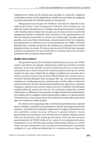 5. LE RÔLE DES GOUVERNEMENTS ET DES MARCHÉS FACE À L’OBÉSITÉ
L’OBÉSITÉ ET L’ÉCONOMIE DE LA PRÉVENTION : OBJECTIF SANTÉ © OCDE 2010
171
intégrante de l’action qu’ils mènent pour protéger la santé des catégories
vulnérables et éviter que les disparités en matière de santé entre les catégories
aux deux extrémités de l’échelle sociale ne s’accentuent.
Pratiquement tous les pa ys de l’OCDE se sont fixé de s objectifs et de s
cibles dans l’action contre le surpoi ds et l’obé sité. Dans certains cas, ces
objectifs restent très généraux et n’obligent pas les gouvernements à parvenir
à des résultats précis, même dans les pays qui ont conçu et mis en œuvre des
programmes étendus et détail lés. Dans d’autres cas, les gouvernements ont
fixé des objectifs mesurables en termes de nutrition (par exemple, lipides,
glucides, sucre, sel, fibres alimentaires, consommation de frui ts et l égumes,
principalement en r éférence aux recommandations de l’OMS), d’activité
physique (par e xemple, proportion des adultes qui p ratiquent une ac tivité
physique intense au moins 30 minutes par jou r) ou d’obé sité (par exemple,
arrêter la pr ogression des taux d’obé sité ou l’inverser dans une certaine
proportion dans un laps de temps donné).
Quelles interventions?
Une grande majorité des initiatives déclarées par les pa ys de l’OCDE
visent à am éliorer les régimes alimentaires plutôt qu’accroître l’activité
physique. Ce de rnier objectif est plus s ouvent poursuivi au niveau local,
notamment par le biais d’initiati ves communautaires, bien qu’un certain
nombre de pays aient adopté des str atégies complètes de p romotion de la
santé au ni veau national qui incluent effectivement des actions visant à
accroître l’activité physique. Dans la plupart des cas, ces interventions sont
conduites ou coordonnées par les ministères de la Santé, même si elles font
souvent intervenir d’autres administrations (éducation, agriculture, industrie,
transports, sports) et sont souvent mises en œuvre à l’extérieur des frontières
traditionnelles du secteur de la san té. Ces initiatives comportent souvent
l’élaboration, la diffusion et la promotion de lignes directrices nutritionnelles.
Les enfants sont la catégorie la plus fréquemment ciblée et un grand nombre
d’interventions, visant à promouvoir des modes de vie sains dès le plus jeune
âge, sont menées en milieu scolaire.
En relation avec la typolo gie des interventions précédemment exposée
dans ce chapitre, l’enquête sur les politiques a montré que lesgouvernements
tendent à considérer les ini tiatives comportant les de grés d’interférence les
plus mo dérés c omme les p lus efficaces à grande éc helle. Aucun
gouvernement ne mentionne une initiative de la tr oisième catégorie parmi
celles qu’ils pensent avoir le plus gr and impact, bien que bea ucoup de
gouvernements de l’OCDE utilisent les taxes et le s exemptions fiscales,
notamment sur les marchés des produits alimentaires, depuis un c ertain
temps. Aucune intervention n’est non plus m entionnée dans la quatrième
catégorie, ce qui reflète probablement le c onsensus su ivant lequel les
 