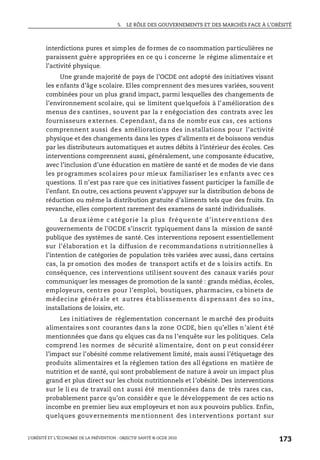 5. LE RÔLE DES GOUVERNEMENTS ET DES MARCHÉS FACE À L’OBÉSITÉ
L’OBÉSITÉ ET L’ÉCONOMIE DE LA PRÉVENTION : OBJECTIF SANTÉ © OCDE 2010
173
interdictions pures et simples de formes de co nsommation particulières ne
paraissent guère appropriées en ce qu i concerne le régime alimentaire et
l’activité physique.
Une grande majorité de pays de l’OCDE ont adopté des initiatives visant
les enfants d’âge scolaire. Elles comprennent des mesures variées, souvent
combinées pour un plus grand impact, parmi lesquelles des changements de
l’environnement scolaire, qui se limitent quelquefois à l’amélioration des
menus des cantines, souvent par la r enégociation des contrats avec les
fournisseurs externes. C ependant, da ns de nombr eux cas, ces actions
comprennent aussi des améliorations des in stallations pour l’activité
physique et des changements dans les types d’aliments et de boissons vendus
par les distributeurs automatiques et autres débits à l’intérieur des écoles. Ces
interventions comprennent aussi, généralement, une composante éducative,
avec l’inclusion d’une éducation en matière de santé et de modes de vie dans
les programmes scolaires pour mieux familiariser le s e nfants avec ce s
questions. Il n’est pas rare que ces initiatives fassent participer la famille de
l’enfant. En outre, ces actions peuvent s’appuyer sur la distribution debons de
réduction ou même la distribution gratuite d’aliments tels que des fruits. En
revanche, elles comportent rarement des examens de santé individualisés.
La deux ième c atégorie l a plus fréquente d’interv entions des
gouvernements de l’OCDE s’inscrit typiquement dans la mission de santé
publique des systèmes de santé. Ces interventions reposent essentiellement
sur l’élaboration e t la diffusion d e recommandations nutritionnelles à
l’intention de catégories de population très variées avec aussi, dans certains
cas, la pr omotion des modes de transport actifs et de s loisirs actifs. En
conséquence, ces interventions utilisent souvent des canaux variés pour
communiquer les messages de promotion de la santé : grands médias, écoles,
employeurs, centres pour l’emploi, boutiques, pharmacies, ca binets de
médecine génér ale et autres éta blissements di spensant des so ins,
installations de loisirs, etc.
Les initiatives de réglementation concernant le marché des produits
alimentaires sont courantes dans la zone OCDE, bien qu’elles n’aient été
mentionnées que dans qu elques cas da ns l’enquête sur les politiques. Cela
comprend les normes de sécurité alimentaire, dont on p eut considérer
l’impact sur l’obésité comme relativement limité, mais aussi l’étiquetage des
produits alimentaires et la réglemen tation des all égations en matière de
nutrition et de santé, qui sont probablement de nature à avoir un impact plus
grand et plus direct sur les choix nutritionnels et l’obésité. Des interventions
sur le li eu de travail ont aussi été mentionnées dans de très rares cas,
probablement parce qu’on considèr e que le développement de ces actio ns
incombe en premier lieu aux employeurs et non au x pouvoirs publics. Enfin,
quelques gouv ernements me ntionnent des i nterventions portant sur
 