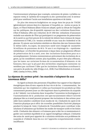 5. LE RÔLE DES GOUVERNEMENTS ET DES MARCHÉS FACE À L’OBÉSITÉ
L’OBÉSITÉ ET L’ÉCONOMIE DE LA PRÉVENTION : OBJECTIF SANTÉ © OCDE 2010
174
l’environnement physique (par e xemple, extension de pistes c yclables ou
espaces verts), le système de tr ansports ou de s partenariats avec le secteur
privé pour améliorer l’accès aux installations sportives et de loisirs.
En plus des mesures budgétaires en usage dans les pa ys de l’OCDE
(généralement omises dans le s réponses à l’enquête), au moins un pa ys, le
Japon, et l’État d’Alabama (États-Unis) ont adopté, après la clôture de l’enquête
sur les politiques, des di spositifs reposant sur des i ncitations financières.
L’État d’Alabama offre une r éduction de 25 USD des cotisations d’assurance
maladie aux salariés de l’État qui participent à un programme de préservation
de la santé ou qui font preuve de la volonté de réduire leurs niveaux de risque
relativement à l’I MC, à la tension artérielle et aux taux de c holestérol et de
glucose. S’y ajoute une incitation similaire en direction des non-fumeurs dans
le même cadre. Au Japon, les assureurs santé sont chargés de soumettre
56 millions de personnes de 40 à 74 ans à un d épistage du « syndrome
métabolique » et d’enrôler les personnes à risque dans un programme efficace
de préservation de la s anté, avec des incitations financières pour so n
accomplissement. Certains commentateurs préconisent des incitations de ce
genre, qu’ils considèrent comme plus équitables, et peu t-être plus efficaces,
que les taxes sur certaines fo rmes de co nsommation d’aliments et de
boissons, bie n que la plu part de s recherches empiriques existantes ne
semblent pas confirmer l’idée que les incitations financières contribuent à
une perte de poids dur able (Volpp et al., 2008; Paul-Ebhohimhen et A venell,
2008; Cawley et Price, 2009).
La réponse du secteur privé : les marchés s’adaptent-ils aux
nouveaux défis?
Eu égard au besoin des personnes d’équilibrer leur apport et leur dépense
énergétiques dans di vers aspects de leur vie et de leu r consommation, les
industries qui les emploient et celles qui fournissent les produits qu’elles
consomment peuvent jouer un rôle important dans la prévention du surpoids
et de l ’obésité. Les industries dans lesquelles l’innovation technologique et
l’automatisation de la production ont spectaculairement réduit l’activité
physique liée au tr avail peuvent proposer des incitations et des actions pour
aider leurs salariés à améliorer leurs modes de vie. L’industrie du sport et de
l’exercice physique peut offrir de nouvelles possibilités d’activité physique
pendant le temps de loisir. L’industrie de l’immobilier peut c ontribuer à des
solutions d’urbanisme qui facilitent les modes de transport actifs et les loisirs
actifs. L’industrie des aliment s et boissons peut a ider les co nsommateurs à
garder une nutrition équilibrée et un apport énergétique adéquat. L’industrie
des soins de santé peut apporter de s solutions médicales aux problèmes de
surpoids et d’obésité dans les ca s où l’approche comportementale s’avère
insuffisante.
 